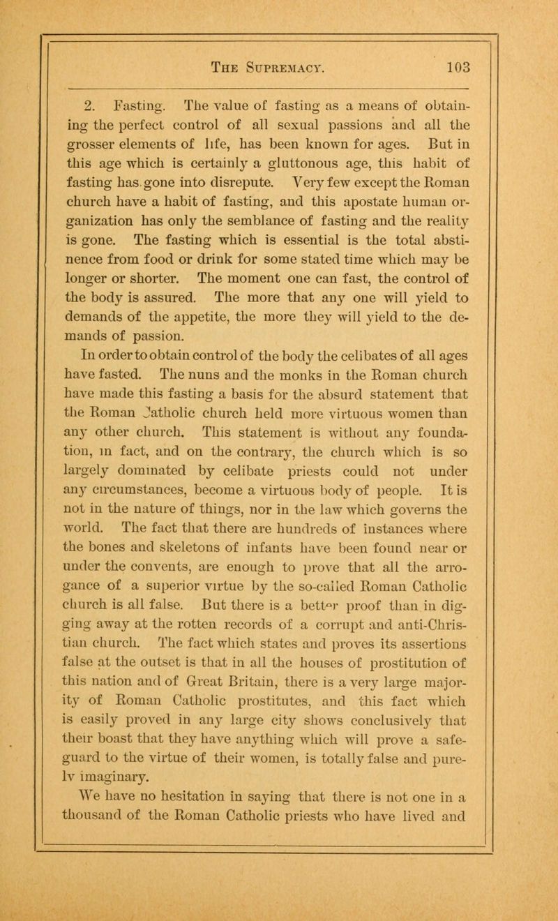 2. Fasting. The value of fasting as a means of obtain- ing the perfect control of all sexual passions and all the grosser elements of life, has been known for ages. But in this age which is certainly a gluttonous age, this habit of fasting has. gone into disrepute. Very few except the Roman church have a habit of fasting, and this apostate human or- ganization has only the semblance of fasting and the reality is gone. The fasting which is essential is the total absti- nence from food or drink for some stated time which may be longer or shorter. The moment one can fast, the control of the body is assured. The more that any one will yield to demands of the appetite, the more they will yield to the de- mands of passion. In order to obtain control of the body the celibates of all ages have fasted. The nuns and the monks in the Roman church have made this fasting a basis for the absurd statement that the Roman Jatholic church held more virtuous women than any other church. This statement is without any founda- tion, in fact, and on the contrary, the church which is so largely dominated by celibate priests could not under any circumstances, become a virtuous body of people. It is not in the nature of things, nor in the law which governs the world. The fact that there are hundreds of instances where the bones and skeletons of infants have been found near or under the convents, are enough to prove that all the arro- gance of a superior virtue by the so-called Roman Catholic church is all false. But there is a better proof than in dig- ging away at the rotten records of a corrupt and anti-Chris- tian church. The fact which states and proves its assertions false at the outset is that in all the houses of prostitution of this nation and of Great Britain, there is a veiy large major- ity of Roman Catholic prostitutes, and this fact which is easily proved in any large city shows conclusively that their boast that they have anything which will prove a safe- guard to the virtue of their women, is totally false and pure- ly imaginary. We have no hesitation in saying that there is not one in a thousand of the Roman Catholic priests who have lived and