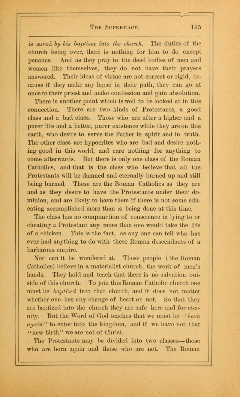 is saved by his baptism into the church. The duties of the church being over, there is nothing for hirn to do except penance. And as they pray to the dead bodies of men and women like themselves, they do not have their prayers answered. Their ideas of virtue are not correct or rigid, be- cause if they make any lapse in their path, they can go at once to their priest and make confession and gain absolution. There is another point which is well to be looked at in this connection. There are two kinds of Protestants, a good class and a bad class. Those who are after a higher and a purer life and a better, purer existence while the)r are on this earth, who desire to serve the Father in spirit and in truth. The other class are hypocrites who are bad and desire noth- ing good in this world, and care nothing for anything to come afterwards. But there is only one class of the Roman Catholics, and that is the class who believe that all the Protestants will be damned and eternally burned up and still being burned. These are the Roman Catholics as they are and as they desire to have the Protestants under their do- minion, and are likely to have them if there is not some edu- cating accomplished more than is being done at this time. The class has no compunction of conscience in lying to or cheating a Protestant any more than one would take the life of a chicken. This is the fact, as any one can tell who has ever had an}-thing to do with these Roman descendants of a barbarous empire. Nor can it be wondered at. These people (the Roman Catholics) believe in a materialist church, the work of men's hands. The}' hold and teach that there is no salvation out- side of this church. To join this Roman Catholic church one must be baptized into that church, and it does not matter whether one has any change of heart or not. So that they are baptized into the church they are safe here and for eter- nity. But the Word of God teaches that we must be  born, again'1 to enter into the kingdom, and if we have not that new birth we are not of Christ. The Protestants may be divided into two classes—those who are born again and those who are not. The Roman