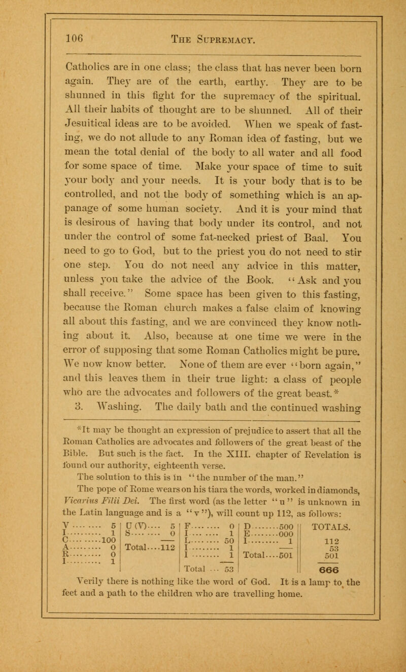 Catholics are in one class; the class that has never been born again. They are of the earth, earthy. They are to be shunned in this fight for the supremacy of the spiritual. All their habits of thought are to be shunned. All of their Jesuitical ideas are to be avoided. When we speak of fast- ing, we do not allude to any Roman idea of fasting, but we mean the total denial of the bod}' to all water and all food for some space of time. Make your space of time to suit your body and your needs. It is your body that is to be controlled, and not the bod}' of something which is an ap- panage of some human society. And it is your mind that is desirous of having that body under its control, and not under the control of some fat-necked priest of Baal. You need to go to God, but to the priest you do not need to stir one step. You do not need any advice in this matter, unless you take the advice of the Book. <' Ask and you shall receive. Some space has been given to this fasting, because the Roman church makes a false claim of knowing all about this fasting, and we are convinced the}' know noth- ing about it. Also, because at one time we were in the error of supposing that some Roman Catholics might be pure. We now know better. None of them are ever born again, and this leaves them in their true light: a class of people who are the advocates and followers of the great beast* 3. Washing. The daily bath and the continued washing • It may be thought an expression of prejudice to assert that all the Roman Catholics are advocates and followers of the great beast of the Bible. But such is the fact. In the XIII. chapter of Revelation is found our authority, eighteenth verse. The solution to this is in  the number of the man.'' The pope of Rome wears on his tiara the words, worked in diamonds, Vicarius Filii Dei. The first word (as the letter  u  is unknown in the Latin language and is a v), will count up 112, as follows: • 5 l 100 • 0 0 1 D(V). o Total---. 112 o l 50 1 1 D 500 ! E 000 1 1 Total.... 501 TOTALS. 112 53 501 I .... I Total ■■■53 666 Verily there is nothing like the word of God. It is a lamp to the feet and a path to the children who are travelling home.