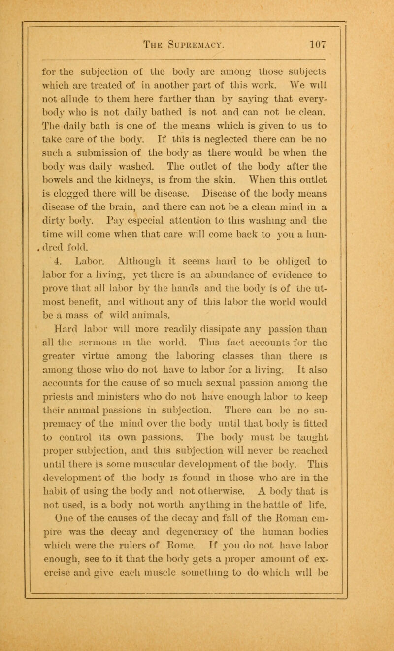 for the subjection of the bod}' tire among those subjects which are treated of in another part of this work. We will not allude to them here farther than by saying that every- body who is not daily bathed is not and can not be clean. The daily bath is one of the means which is given to us to take care of the body. If this is neglected there can be no such a submission of the body as there would be when the body was daily washed. The outlet of the body after the bowels and the kidneys, is from the skin. When this outlet is clogged there will be disease. Disease of the body means disease of the brain, and there can not be a clean mind m a dirty bod}'. Pay especial attention to this washing and the time will come when that care will come back to you a hun- dred fold. 4. Labor. Although it seems hard to be obliged to labor for a living, yet there is an abundance of evidence to prove that all labor by the hands and the body is of the ut- most benefit, and without any of this labor the world would be a mass of wild animals. Hard labor will more readily dissipate any passion than all the sermons in the world. This fact accounts for the greater virtue among the laboring classes than there is anions those who do not have to labor for a living. It also accounts for the cause of so much sexual passion among the priests and ministers who do not have enough labor to keep their animal passions in subjection. There can be no su- premacy of the mind over the body until that body is titled to control its own passions. The body must be taught proper subjection, and this subjection will never be reached until there is some muscular development of the bod}'. This development of the body is found in those who are in the habit of using the body and not otherwise. A body that is not used, is a body not worth anything in the battle of life. One of the causes of the decay and fall of the Roman em- pire was the decay and degeneracy of the human bodies which were the rulers of Rome. If you do not have labor enough, see to it that the body gets a proper amount of ex- ercise and give each muscle something; to do which will be