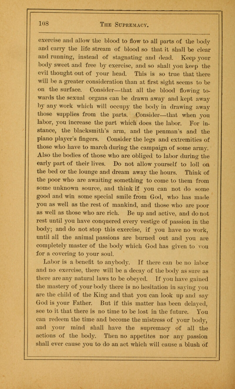 exercise and allow the blood to flow to all parts of the body and cany the life stream of blood so that it shall be clear and running, instead of stagnating and dead. Keep your body sweet and free by exercise, and so shall you keep the evil thought out of your head. This is so true that there will be a greater consideration than at first sight seems to be on the surface. Consider—that all the blood flowing to- wards the sexual organs can be drawn away and kept away by any work which will occupy the body in drawing away those supplies from the parts. Consider—that when you labor, you increase the part which does the labor. For in- stance, the blacksmith's arm, and the penman's and the piano player's fingers. Consider the legs and extremities of those who have to march during the campaign of some army. Also the bodies of those who are obliged to labor during the early part of their lives. Do not allow yourself to loll on the bed or the lounge and dream away the hours. Think of the poor who are awaiting something to come to them from some unknown source, and think if you can not do some good and win some special smile from God, who has made you as well as the rest of mankind, and those who are poor as well as those who are rich. Be up and active, and do not rest until you have conquered every vestige of passion in the body; and do not stop this exercise, if you have no work, until all the animal passions are burned out and you are completely master of the body which God has given to von for a covering to your soul. Labor is a benefit to anybody. If there can be no labor and no exercise, there will be a decay of the body as sure as there are any natural laws to be obeyed. If you have gained the mastery of your body there is no hesitation in saying you are the child of the King and that you can look up and say God is your Father. But if this matter has been delayed, see to it that there is no time to be lost in the future. You can redeem the time and become the mistress of your bod}', and your mind shall have the supremacy of all the actions of the body. Then no appetites nor any passion shall ever cause you to do an act which will cause a blush of
