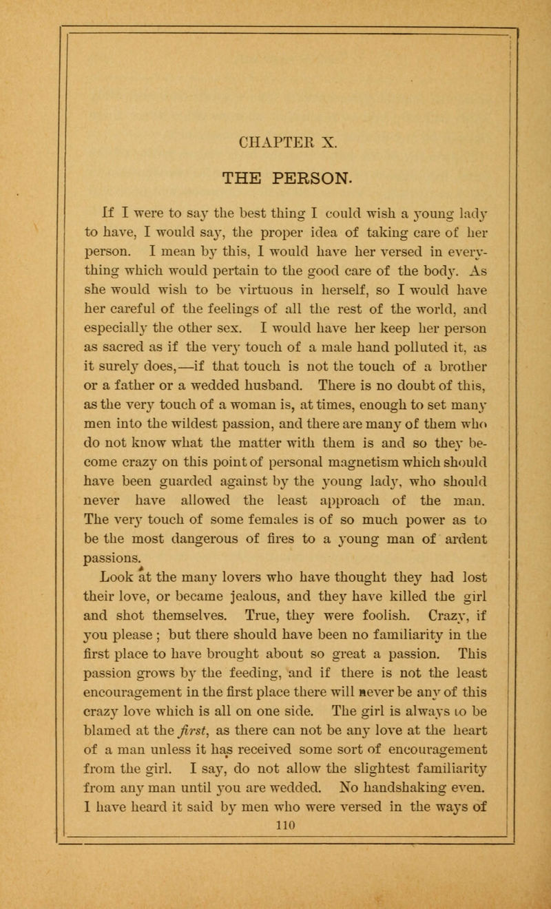 CHAPTER X. THE PERSON. If I were to say the best thing I could wish a yonng lady to have, I would say, the proper idea of taking care of her person. I mean by this, 1 would have her versed in every- thing which would pertain to the good care of the body. As she would wish to be virtuous in herself, so I would have her careful of the feelings of all the rest of the world, and especially the other sex. I would have her keep her person as sacred as if the very touch of a male hand polluted it. as it surely does,—if that touch is not the touch of a brother or a father or a wedded husband. There is no doubt of this, as the very touch of a woman is, at times, enough to set many men into the wildest passion, and there are many of them who do not know what the matter with them is and so they be- come crazy on this point of personal magnetism which should have been guarded against by the young lad}', who should never have allowed the least approach of the man. The very touch of some females is of so much power as to be the most dangerous of fires to a young man of ardent passions. Look at the man}- lovers who have thought they had lost their love, or became jealous, and they have killed the girl and shot themselves. True, they were foolish. Crazy, if you please ; but there should have been no familiarity in the first place to have brought about so great a passion. This passion grows by the feeding, and if there is not the least encouragement in the first place there will never be any of this crazy love which is all on one side. The girl is always 10 be blamed at the first, as there can not be any love at the heart of a man unless it has received some sort of encouragement from the girl. I say, do not allow the slightest familiarity from an}- man until you are wedded. No handshaking even. I have heard it said by men who were versed in the ways of