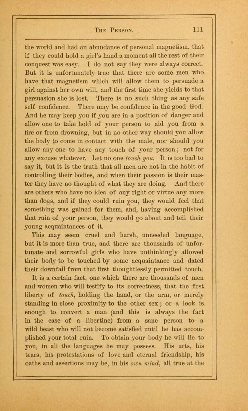 the world and had an abundance of personal magnetism, that if they could hold a girl's hand a moment all the rest of their conquest was easy. I do not sa\r they were always correct. But it is unfortunately true that there are some men who have that magnetism which will allow them to persuade a girl against her own will, and the first time she yields to that persuasion she is lost. There is no such thing as any safe self confidence. There may be confidence in the good God. And he may keep }rou if you are in a position of danger and allow one to take hold of your person to aid you from a fire or from drowning, but in no other way should you allow the body to come in contact with the male, nor should you allow any one to have any touch of your person ; not for any excuse whatever. Let no one touch you. It is too bad to say it, but it is the truth that all men are not in the habit of controlling their bodies, and when their passion is their mas- ter they have no thought of what they are doing. And there are others who have no idea of any right or virtue any more than dogs, and if they could ruin vou, they would feel that something was gained for them, and, having accomplished that ruin of your person, they would go about and tell their young acquaintances of it. This may seem cruel and harsh, unneeded language, but it is more than true, and there are thousands of unfor- tunate and sorrowful girls who have unthinkingly allowed their body to be touched by some acquaintance and dated their downfall from that first thoughtlessly permitted touch. It is a certain fact, one which there are thousands of men and women who will testify to its correctness, that the first liberty of touch, holding the hand, or the arm, or merely standing in close proximity to the other sex; or a look is enough to convert a man (and this is always the fact in the case of a libertine) from a sane person to a wild beast who will not become satisfied until he has accom- plished your total ruin. To obtain your body he will lie to you, in all the languages he may possess. His arts, his tears, his protestations of love and eternal friendship, his oaths and assertions may be, in his oivn mind, all true at the