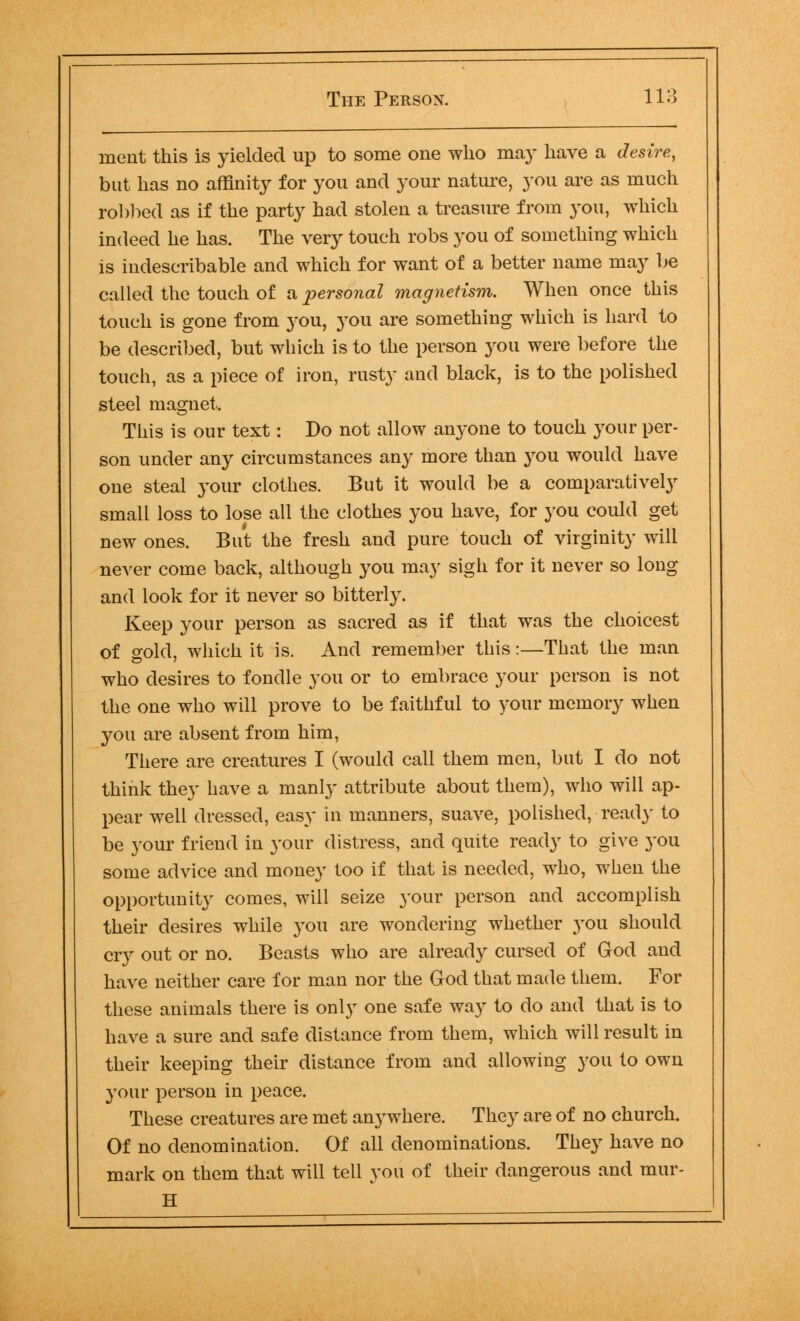 merit this is yielded up to some one who may have a desire, but has no affinity for you and your nature, you are as much robbed as if the party had stolen a treasure from you, which indeed he has. The very touch robs you of something which is indescribable and which for want of a better name may be called the touch of a personal magnetism. When once this touch is gone from you, you are something which is hard to be described, but which is to the person you were before the touch, as a piece of iron, rusty and black, is to the polished steel magnet. This is our text: Do not allow anyone to touch your per- son under any circumstances any more than you would have one steal your clothes. But it would be a comparatively small loss to lose all the clothes you have, for you could get new ones. But the fresh and pure touch of virginity will never come back, although you may sigh for it never so long and look for it never so bitterly. Keep your person as sacred as if that was the choicest of gold, which it is. And remember this:—That the man who desires to fondle you or to embrace your person is not the one who will prove to be faithful to your memory when you are absent from him, There are creatures I (would call them men, but I do not think they have a manly attribute about them), who will ap- pear well dressed, easy in manners, suave, polished, ready to be your friend in your distress, and quite ready to give you some advice and money too if that is needed, who, when the opportunity comes, will seize your person and accomplish their desires while you are wondering whether you should cry out or no. Beasts who are already cursed of God and have neither care for man nor the God that made them. For these animals there is only one safe way to do and that is to have a sure and safe distance from them, which will result in their keeping their distance from and allowing you to own your person in peace. These creatures are met anywhere. They are of no church. Of no denomination. Of all denominations. They have no mark on them that will tell you of their dangerous and mur- H