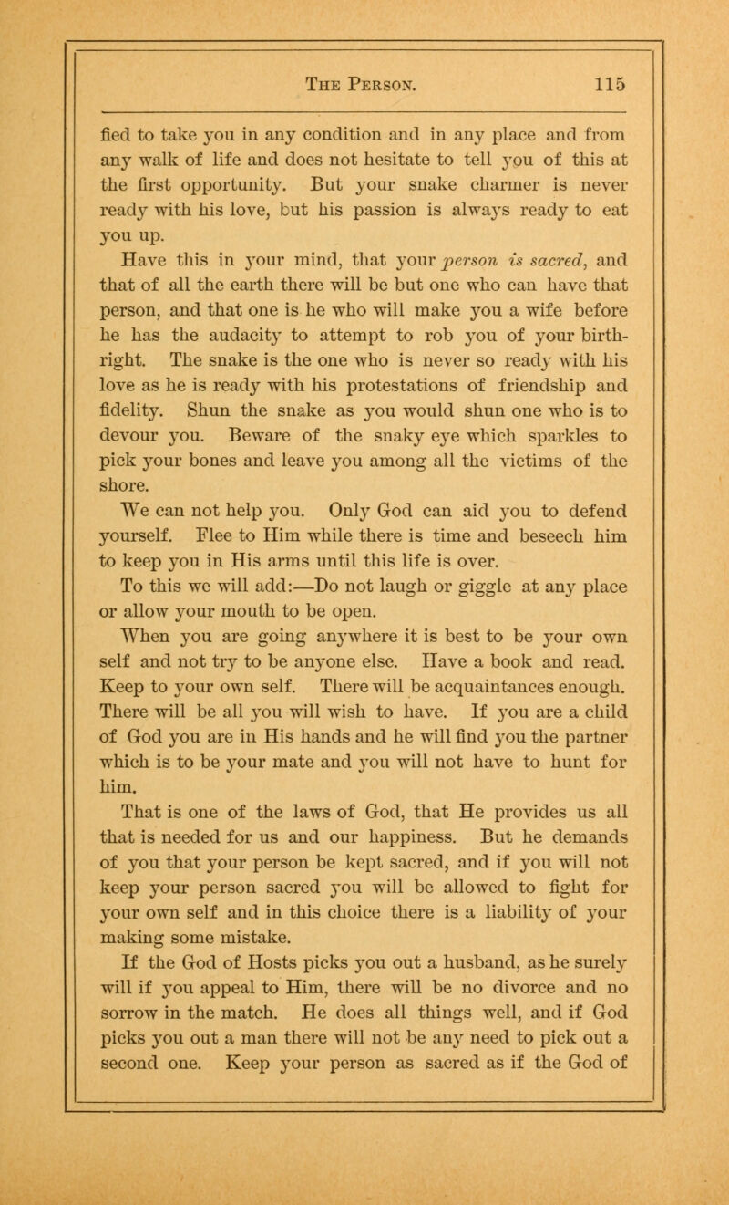 fied to take you in any condition and in any place and from an}- walk of life and does not hesitate to tell you of this at the first opportunity. But your snake charmer is never ready with his love, but his passion is always ready to eat you up. Have this in your mind, that your person is sacred, and that of all the earth there will be but one who can have that person, and that one is he who will make you a wife before he has the audacity to attempt to rob you of your birth- right. The snake is the one who is never so ready with his love as he is ready with his protestations of friendship and fidelity. Shun the snake as you would shun one who is to devour you. Beware of the snaky eye which sparkles to pick your bones and leave you among all the victims of the shore. We can not help you. Only God can aid you to defend yourself. Flee to Him while there is time and beseech him to keep you in His arms until this life is over. To this we will add:—Do not laugh or giggle at any place or allow your mouth to be open. When you are going anywhere it is best to be your own self and not try to be anyone else. Have a book and read. Keep to your own self. There will be acquaintances enough. There will be all you will wish to have. If you are a child of God you are in His hands and he will find you the partner which is to be your mate and you will not have to hunt for him. That is one of the laws of God, that He provides us all that is needed for us and our happiness. But he demands of you that your person be kept sacred, and if you will not keep your person sacred you will be allowed to fight for your own self and in this choice there is a liability of your making some mistake. If the God of Hosts picks you out a husband, as he surely will if you appeal to Him, there will be no divorce and no sorrow in the match. He does all things well, and if God picks you out a man there will not be an}' need to pick out a second one. Keep your person as sacred as if the God of