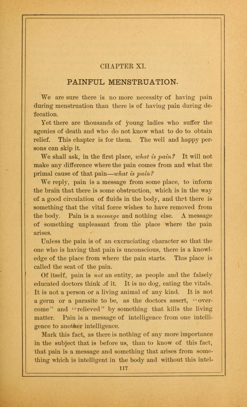 CHAPTER XL PAINFUL MENSTRUATION. We are sure there is no more necessity of having pain during menstruation than there is of having pain during de- fecation. Yet there are thousands of young ladies who suffer the agonies of death and who do not know what to do to obtain relief. This chapter is for them. The well and happy per- sons can skip it. We shall ask, in the first place, ivhat is pain? It will not make any difference where the pain comes from and what the primal cause of that pain—what is pain f We repl}', pain is a message from some place, to inform the brain that there is some obstruction, which is in the way of a good circulation of fluids in the bod}', and thrt there is something that the vital force wishes to have removed from the body. Pain is a message and nothing else. A message of something unpleasant from the place where the pain arises. Unless the pain is of an excruciating character so that the one who is having that pain is unconscious, there is a knowl- edge of the place from where the pain starts. This place is called the seat of the pain. Of itself, pain is not an entity, as people and the falsely educated doctors think of it. It is no dog, eating the vitals. It is not a person or a living animal of any kind. It is not a germ or a parasite to be, as the doctors assert, •' over- come and relieved b}'something that kills the living- matter. Pain is a message of intelligence from one intelli- gence to anotfeer intelligence. Mark this fact, as there is nothing of any more importance in the subject that is before us, than to know of this fact, that pain is a message and something that arises from some- thing which is intelligent in the body and without this intel-