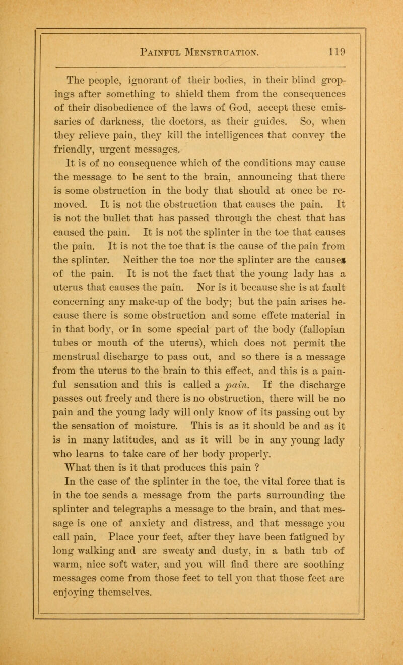 The people, ignorant of their bodies, in their blind grow- ings after something to shield them from the eonsequences of their disobedience of the laws of God, accept these emis- saries of darkness, the doctors, as their guides. So, when they relieve pain, they kill the intelligences that conve}' the friendly, urgent messages. It is of no consequence which of the conditions may cause the message to be sent to the brain, announcing that there is some obstruction in the body that should at once be re- moved. It is not the obstruction that causes the pain. It is not the bullet that has passed through the chest that has caused the pain. It is not the splinter in the toe that causes the pain. It is not the toe that is the cause of the pain from the splinter. Neither the toe nor the splinter are the cause* of the pain. It is not the fact that the young lad}T has a uterus that causes the pain. Nor is it because she is at fault concerning any make-up of the bod}r; but the pain arises be- cause there is some obstruction and some effete material in in that body, or in some special part of the bod} (fallopian tubes or mouth of the uterus), which does not permit the menstrual discharge to pass out, and so there is a message from the uterus to the brain to this effect, and this is a pain- ful sensation and this is called a pain. If the discharge passes out freely and there is no obstruction, there will be no pain and the }Toung lady will only know of its passing out by the sensation of moisture. This is as it should be and as it is in many latitudes, and as it will be in any young lady who learns to take care of her bod}r properly. What then is it that produces this pain ? In the case of the splinter in the toe, the vital force that is in the toe sends a message from the parts surrounding the splinter and telegraphs a message to the brain, and that mes- sage is one of anxiety and distress, and that message }'Ou call pain. Place your feet, after they have been fatigued by long walking and are sweaty and dust}^, in a bath tub of warm, nice soft water, and you will find there are soothing messages come from those feet to tell you that those feet are enjoying themselves.