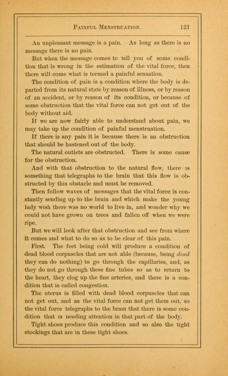An unpleasant message is a pain. As long as there is no message there is no pain. But when the message comes to tell you of some condi- tion that is wrong in the estimation of the vital force, then there will come what is termed a painful sensation. The condition of pain is a condition where the body is de- parted from its natural state b}' reason of illness, or by reason of an accident, or by reason of its condition, or because of some obstruction that the vital force can not get out of the body without aid. If we are now fairly able to understand about pain, we may take up the condition of painful menstruation. If there is any pain it is because there is an obstruction that should be hastened out of the body. The natural outlets are obstructed. There is some cause for the obstruction. And with that obstruction to the natural flow, there is something that telegraphs to the brain that this flow is ob- structed by this obstacle and must be removed. Then follow waves of messages that the vital force is con- stantly sending up to the brain and which make the young lady wish there was no world to live in, and wonder why we could not have grown on trees and fallen off when we were ripe. But we will look after that obstruction and see from where it comes and what to do so as to be clear of this pain. First. The feet being cold will produce a condition of dead blood corpuscles that are not able (because, being dead they can do nothing) to go through the capillaries, and, as they do not go through these fine tubes so as to return to the heart, they clog up the fine arteries, and there is a con- dition that is called congestion. The uterus is filled with dead blood corpuscles that can not get out, and as the vital force can not get them out, so the vital force telegraphs to the brain that there is some con- dition that is needing attention in that part of the body. Tight shoes produce this condition and so also the tight stockings that are in these tight shoes.