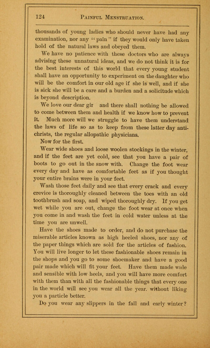 thousands of young ladies who should never have had any examination, nor any  pain  if they would only have taken hold of the natural laws and obeyed them. We have no patience with these doctors who are always advising these unnatural ideas, and we do not think it is for the best interests of this world that every young student shall have an opportunity to experiment on the daughter who will be the comfort in our old age if she is well, and if she is sick she will be a care and a burden and a solicitude which is beyond description. We love our dear gir and there shall nothing be allowed to come between them and health if we know how to prevent it. Much more will we struggle to have them understand the laws of life so as to keep from these latter day anti- christs, the regular allopathic physicians. Now for the first. Wear wide shoes and loose woolen stockings in the winter, and if the feet are yet cold, see that you have a pair of boots to go out in the snow with. Change the foot wear every day and have as comfortable feet as if you thought your entire brains were in your feet. Wash those feet daily and see that every crack and every crevice is thoroughly cleaned between the toes with an old toothbrush and soap, and wiped thoroughly diy. If you get wet while }T>u are out, change the foot wear at once when you come in and wash the feet in cold water unless at the time }Tou are unwell. Have the shoes made to order, and do not purchase the miserable articles known as high heeled shoes, nor any of the paper things which are sold for the articles of fashion. You will live longer to let these fashionable shoes remain in the shops and you go to some shoemaker and have a good pair made which will fit your feet. Have them made wide and sensible with low heels, and you will have more comfort with them than with all the fashionable things that every one in the world will see you wear all the year, without liking you a particle better. Do you wear an}' slippers in the fall and early winter ?