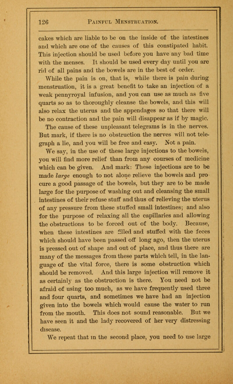 cakes which are liable to be on the inside of the intestines and which are one of the causes of this constipated habit. This injection should be used before you have an}' bad time with the menses. It should be used every day until you are rid of all pains and the bowels are in the best of order. While the pain is on, that is, while there is pain during menstruation, it is a great benefit to take an injection of a weak pennyroyal infusion, and you can use as much as five quarts so as to thoroughly cleanse the bowels, and this will also relax the uterus and the appendages so that there will be no contraction and the pain will disappear as if by magic. The cause of these unpleasant telegrams is in the nerves. But mark, if there is no obstruction the nerves will not tele- graph a lie, and you will be free and easy. Not a pain. We say, in the use of these large injections to the bowels, you will find more relief than from any courses of medicine which can be given. And mark: These injections are to be made large enough to not alone relieve the bowels and pro cure a good passage of the bowels, but they are to be made large for the purpose of washing out and cleansing the small intestines of their refuse stuff and thus of relieving the uterus of any pressure from these stuffed small intestines; and also for the purpose of relaxing all the capillaries and allowing the obstructions to be forced out of the body. Because, when these intestines are filled and stuffed with the feces which should have been passed off long ago, then the uterus is pressed out of shape and out of place, and thus there are many of the messages from these parts which tell, in the lan- guage of the vital force, there is some obstruction which should be removed. And this large injection will remove it as certainly as the obstruction is there. You need not be afraid of using too much, as we have frequently used three and four quarts, and sometimes we have had an injection given into the bowels which would cause the water to run from the mouth. This does not sound reasonable. But we have seen it and the lady recovered of her very distressing disease. We repeat that m the second place, you need to use large