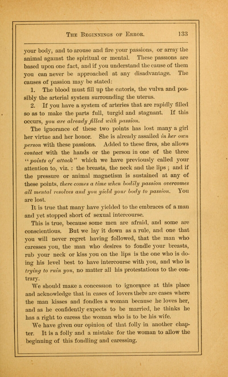 your body, and to arouse and fire your passions, or array the animal against the spiritual or mental. These passions are based upon one fact, and if you understand the cause of them you can never be approached at any disadvantage. The causes of passion may be stated: 1. The blood must fill up the cntoris, the vulva and pos- sibly the arterial system surrounding the uterus. 2. If you have a system of arteries that are rapidly filled so as to make the parts full, turgid and stagnant. If this occurs, you are already filled with passion. The ignorance of these two points has lost many a girl her virtue and her honor. She is already assailed in her own person with these passions. Added to these fires, she allows contact with the hands or the person in one of the three points of attack which we have previously called your attention to, viz. : the breasts, the neck and the lips ; and if the pressure or animal magnetism is sustained at any of these points, there comes a time when bodily passion overcomes all mental resolves and you yield your body to passion. You are lost. It is true that many have yielded to the embraces of a man and yet stopped short of sexual intercourse. This is true, because some men are afraid, and some are conscientious. But we lay it down as a rule, and one that you will never regret having followed, that the man who caresses }'ou, the man who desires to fondle your breasts, rub your neck or kiss you on the lips is the one who is do- ing his level best to have intercourse with you, and who is trying to ruin you, no matter all his protestations to the con- trary. We should maKe a concession to ignorance at this place and acknowledge that in cases of lovers there are cases where the man kisses and fondles a woman because he loves her, and as he confidently expects to be married, he thinks he has a right to caress the woman who is to be his wife. We have given our opinion of that folly in another chap- ter. It is a folly and a mistake for the woman to allow the beginning of this fondling and caressing.