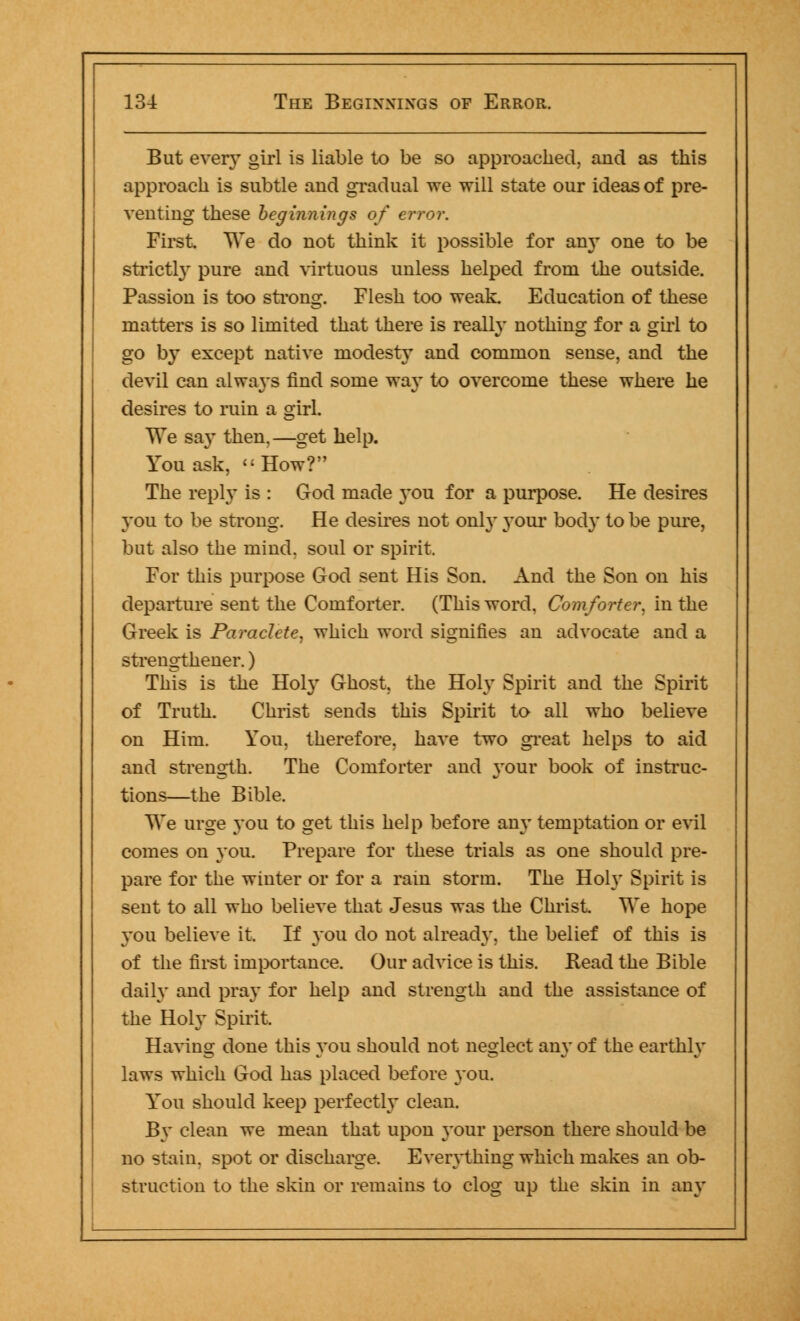 But every girl is liable to be so approached, and as this approach is subtle and gradual we will state our ideas of pre- venting these beginnings of error. First. We do not think it possible for any one to be strictly pure and virtuous unless helped from the outside. Passion is too strong. Flesh too weak. Education of these matters is so limited that there is really nothing for a girl to go by except native modesty and common sense, and the devil can always find some wa}~ to overcome these where he desires to ruin a girl. We say then,—get help. You ask,  How? The reply is : God made you for a purpose. He desires you to be strong. He desires not only your body to be pure, but also the mind, soul or spirit. For this purpose God sent His Son. And the Son on his departure sent the Comforter. (This word, Comforter, in the Greek is Paraclete, which word signifies an advocate and a strengthened) This is the Holy Ghost, the Holy Spirit and the Spirit of Truth. Christ sends this Spirit to all who believe on Him. You. therefore, have two great helps to aid and strength. The Comforter and your book of instruc- tions—the Bible. We urge you to get this help before any temptation or evil comes on you. Prepare for these trials as one should pre- pare for the winter or for a rain storm. The Holy Spirit is sent to all who believe that Jesus was the Christ. We hope you believe it. If you do not already, the belief of this is of the first importance. Our advice is this. Read the Bible daily and pray for help and strength and the assistance of the Holy Spirit, Having done this you should not neglect any of the earthly laws which God has placed before you. You should keep perfectly clean. By clean we mean that upon your person there should be no stain, spot or discharge. Everything which makes an ob- struction to the skin or remains to clog up the skin in any