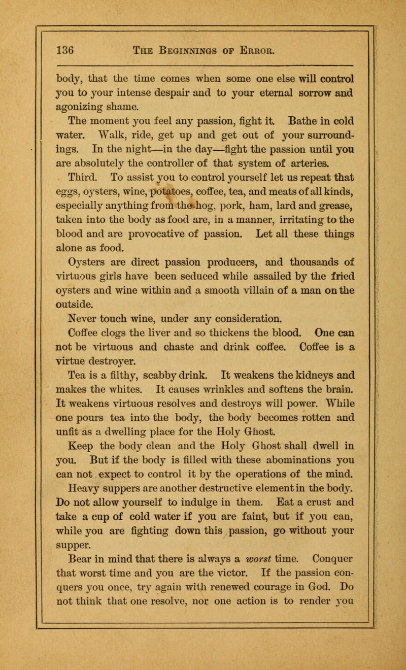body, that the time comes when some one else will control you to your intense despair and to your eternal sorrow and agonizing shame. The moment you feel any passion, fight it. Bathe in cold water. Walk, ride, get up and get out of your surround- ings. In the night—in the day—fight the passion until you are absolutely the controller of that system of arteries. Third. To assist you to control yourself let us repeat that eggs, oysters, wine, potatoes, coffee, tea, and meats of all kinds, especially anything from the*.hog, pork, ham, lard and grease, taken into the body as food are, in a manner, irritating to the blood and are provocative of passion. Let all these things alone as food. 0}Tsters are direct passion producers, and thousands of virtuous girls have been seduced while assailed by the fried oysters and wine within and a smooth villain of a man on the outside. Never touch wine, under any consideration. Coffee clogs the liver and so thickens the blood. One can not be virtuous and chaste and drink coffee. Coffee is a virtue destroyer. Tea is a filthy, scabby drink. It weakens the kidneys and makes the whites. It causes wrinkles and softens the brain. It weakens virtuous resolves and destroys will power. While one pours tea into the body, the body becomes rotten and unfit as a dwelling place for the Holy Ghost. Keep the body clean and the Holy Ghost shall dwell in you. But if the body is filled with these abominations you can not expect to control it by the operations of the mind. Heavy suppers are another destructive element in the body. Do not allow yourself to indulge in them. Eat a crust and take a cup of cold water if you are faint, but if you can, while you are fighting down this passion, go without your supper. Bear in mind that there is always a worst time. Conquer that worst time and you are the victor. If the passion con- quers you once, try again with renewed courage in God. Do not think that one resolve, nor one action is to render }'ou