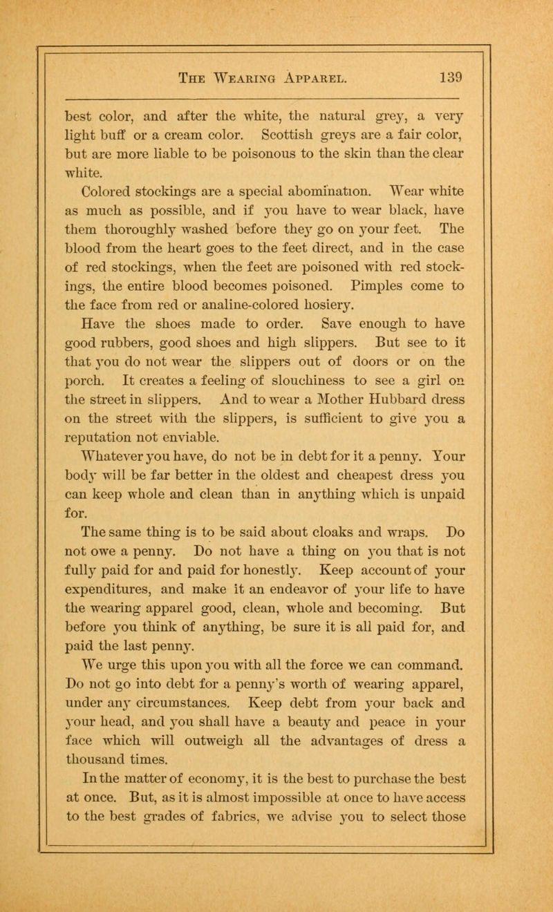 best color, and after the white, the natural grey, a very light buff or a cream color. Scottish greys are a fair color, but are more liable to be poisonous to the skin than the clear white. Colored stockings are a special abomination. Wear white as much as possible, and if }<ou have to wear black, have them thoroughly washed before they go on your feet. The blood from the heart goes to the feet direct, and in the case of red stockings, when the feet are poisoned with red stock- ings, the entire blood becomes poisoned. Pimples come to the face from red or analine-colored hosiery. Have the shoes made to order. Save enough to have good rubbers, good shoes and high slippers. But see to it that you do not wear the slippers out of doors or on the porch. It creates a feeling of slouchiness to see a girl on the street in slippers. And to wear a Mother Hubbard dress on the street with the slippers, is sufficient to give you a reputation not enviable. Whatever you have, do not be in debt for it a penny. Your body will be far better in the oldest and cheapest dress you can keep whole and clean than in anything which is unpaid for. The same thing is to be said about cloaks and wraps. Do not owe a penny. Do not have a thing on }rou that is not fully paid for and paid for honestly. Keep account of your expenditures, and make it an endeavor of your life to have the wearing apparel good, clean, whole and becoming. But before }rou think of an}^thing, be sure it is all paid for, and paid the last penny. We urge this upon you with all the force we can command. Do not go into debt for a penny's worth of wearing apparel, under an}r circumstances. Keep debt from your back and your head, and you shall have a beauty and peace in your face which will outweigh all the advantages of dress a thousand times. In the matter of econom}', it is the best to purchase the best at once. But, as it is almost impossible at once to have access to the best grades of fabrics, we advise }tou to select those