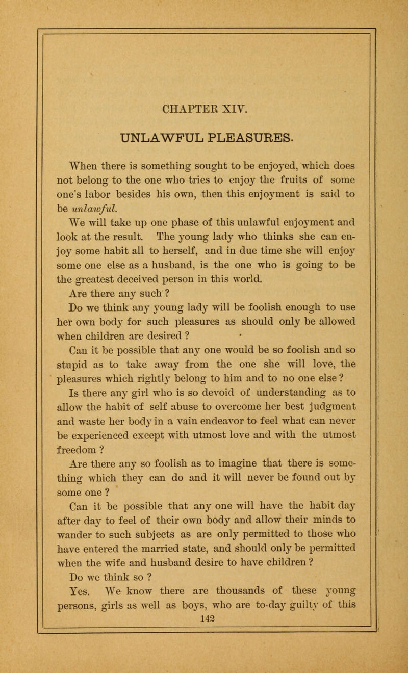 UNLAWFUL PLEASURES. When there is something sought to be enjoyed, which does not belong to the one who tries to enjo}r the fruits of some one's labor besides his own, then this enjo}'ment is said to be unlawful. We will take up one phase of this unlawful enjoyment and look at the result. The young lady who thinks she can en- joy some habit all to herself, and in due time she will enjoy some one else as a husband, is the one who is going to be the greatest deceived person in this world. Are there any such ? Do we think any young lady will be foolish enough to use her own body for such pleasures as should only be allowed when children are desired ? Can it be possible that any one would be so foolish and so stupid as to take away from the one she will love, the pleasures which rightly belong to him and to no one else ? Is there any girl who is so devoid of understanding as to allow the habit of self abuse to overcome her best judgment and waste her body in a vain endeavor to feel what can never be experienced except with utmost love and with the utmost freedom ? Are there any so foolish as to imagine that there is some- thing which they can do and it will never be found out by some one ? Can it be possible that any one will have the habit day after day to feel of their own body and allow their minds to wander to such subjects as are only permitted to those who have entered the married state, and should only be permitted when the wife and husband desire to have children ? Do we think so ? Yes. We know there are thousands of these young persons, girls as well as boys, who are to-day guilty of this