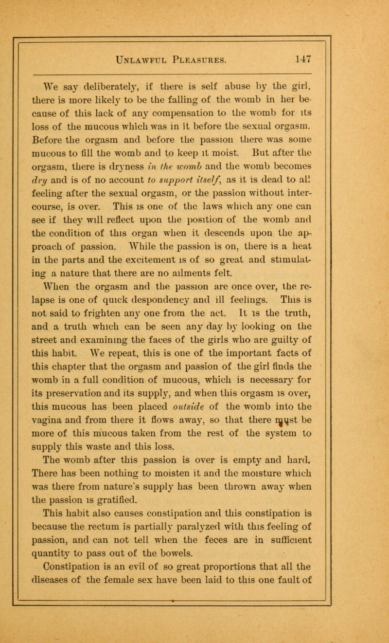 We say deliberately, if there is self abuse by the girl, there is more likely to be the falling of the womb in her be- cause of this lack of any compensation to the womb for its loss of the mucous which was in it before the sexual orgasm. Before the orgasm and before the passion there was some mucous to fill the womb and to keep it moist. But after the orgasm, there is dryness in the womb and the womb becomes dry and is of no account to support itself, as it is dead to all feeling after the sexual orgasm, or the passion without inter- course, is over. This is one of the laws which any one can see if they will reflect upon the position of the womb and the condition of this organ when it descends upon the ap- proach of passion. While the passion is on, there is a heat in the parts and the excitement is of so great and stimulat- ing a nature that there are no ailments felt. When the orgasm and the passion are once over, the re- lapse is one of quick despondency and ill feelings. This is not said to frighten any one from the act. It is the truth, and a truth which can be seen any day by looking on the street and examining the faces of the girls who are guilty of this habit. We repeat, this is one of the important facts of this chapter that the orgasm and passion of the girl finds the womb in a full condition of mucous, which is necessary for its preservation and its suppty, and when this orgasm is over, this mucous has been placed outside of the womb into the vagina and from there it flows away, so that there rn^st be more of this mucous taken from the rest of the system to supply this waste and this loss. The womb after this passion is over is empty and hard. There has been nothing to moisten it and the moisture which was there from nature's supply has been thrown away when the passion is gratified. This habit also causes constipation and this constipation is because the rectum is partially paralyzed with this feeling of passion, and can not tell when the feces are in sufficient quantity to pass out of the bowels. Constipation is an evil of so great proportions that all the diseases of the female sex have been laid to this one fault of