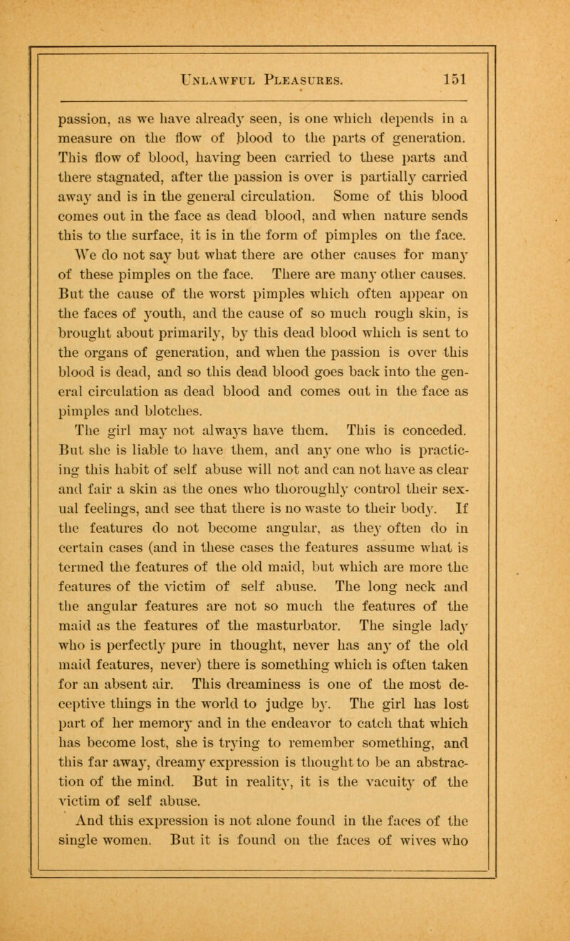 passion, as we have already seen, is one which depends in a measure on the flow of jblood to the parts of generation. This flow of blood, having been carried to these parts and there stagnated, after the passion is over is partially carried away and is in the general circulation. Some of this blood comes out in the face as dead blood, and when nature sends this to the surface, it is in the form of pimples on the face. We do not say but what there are other causes for man}' of these pimples on the face. There are many other causes. But the cause of the worst pimples which often appear on the faces of youth, and the cause of so much rough skin, is brought about primarily, by this dead blood which is sent to the organs of generation, and when the passion is over this blood is dead, and so this dead blood goes back into the gen- eral circulation as dead blood and comes out in the face as pimples and blotches. The girl ma}' not always have them. This is conceded. But she is liable to have them, and any one who is practic- ing this habit of self abuse will not and can not have as clear and fair a skin as the ones who thoroughly control their sex- ual feelings, and see that there is no waste to their body. If the features do not become angular, as they often do in certain cases (and in these cases the features assume what is termed the features of the old maid, but which are more the features of the victim of self abuse. The long neck and the angular features are not so much the features of the maid as the features of the masturbator. The single lady who is perfectly pure in thought, never has an}' of the old maid features, never) there is something which is often taken for an absent air. This dreaminess is one of the most de- ceptive things in the world to judge by. The girl has lost part of her memory and in the endeavor to catch that which has become lost, she is trying to remember something, and this far away, dreamy expression is thought to be an abstrac- tion of the mind. But in reality, it is the vacuity of the victim of self abuse. And this expression is not alone found in the faces of the single women. But it is found on the faces of wives who