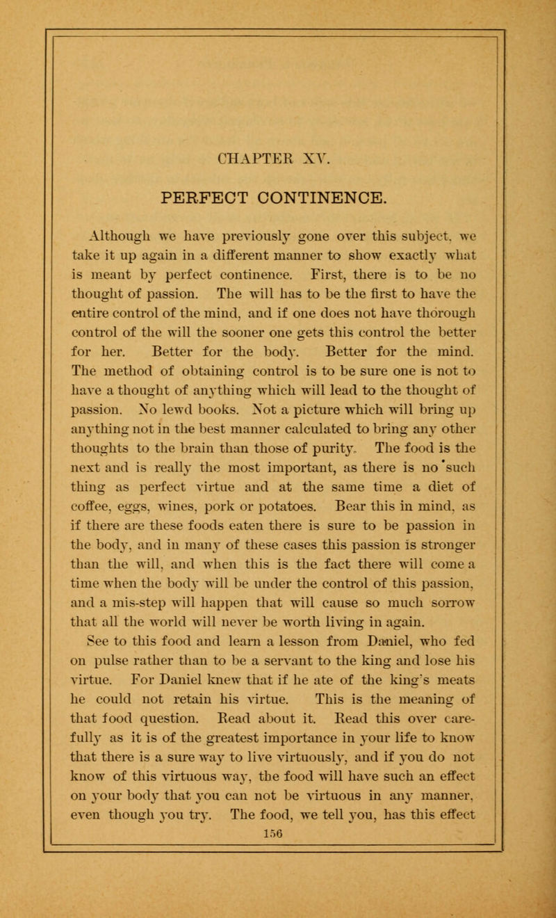 PERFECT CONTINENCE. Although we have previously gone over this subject, we take it up again in a different manner to show exactly what is meant by perfect continence. First, there is to be no thought of passion. The will has to be the first to have the entire control of the mind, and if one does not have thorough control of the will the sooner one gets this control the better for her. Better for the body. Better for the mind. The method of obtaining control is to be sure one is not to have a thought of anything which will lead to the thought of passion. No lewd books. Not a picture which will bring up anything not in the best manner calculated to bring any other thoughts to the brain than those of purity. The food is the next and is really the most important, as there is no 'such thing as perfect virtue and at the same time a diet of coffee, eggs, wines, pork or potatoes. Bear this in mind, as if there are these foods eaten there is sure to be passion in the body, and in many of these cases this passion is stronger than the will, and when this is the fact there will come a time when the body will be under the control of this passion, and a mis-step will happen that will cause so much sorrow that all the world will never be worth living in again. See to this food and learn a lesson from Daniel, who fed on pulse rather than to be a servant to the king and lose his virtue. For Daniel knew that if he ate of the king's meats he could not retain his virtue. This is the meaning of that food question. Bead about it. Bead this over care- fully as it is of the greatest importance in 3'our life to know that there is a sure way to live virtuously, and if you do not know of this virtuous way, the food will have such an effect on your body that you can not be virtuous in any manner, even though you try. The food, we tell you, has this effect