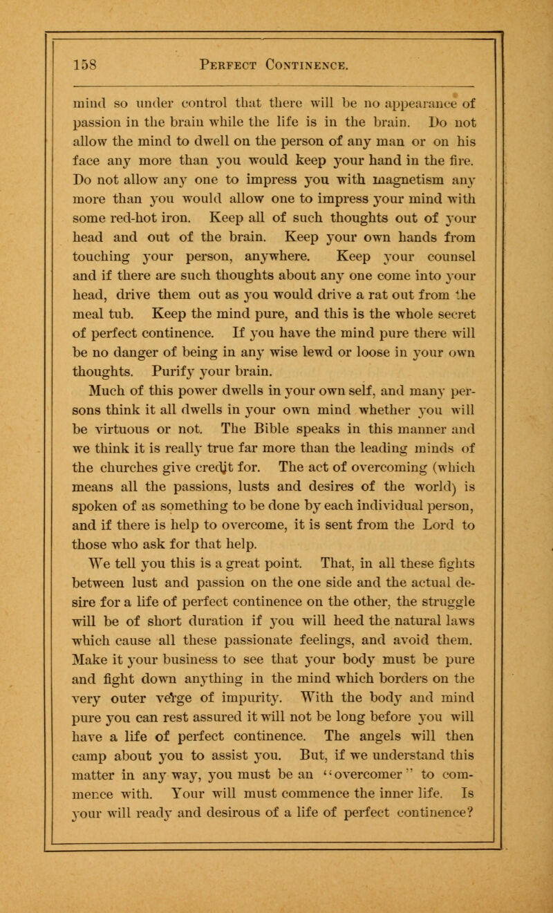 mind so under control that there will be no appearance of passion in the brain while the life is in the brain. Do not allow the mind to dwell on the person of any man or on his face an}7 more than you would keep your hand in the fire. Do not allow an}7 one to impress you with magnetism any more than you would allow one to impress your mind with some red-hot iron. Keep all of such thoughts out of your head and out of the brain. Keep your own hands from touching your person, anywhere. Keep your counsel and if there are such thoughts about any one come into your head, drive them out as you would drive a rat out from the meal tub. Keep the mind pure, and this is the whole secret of perfect continence. If you have the mind pure there will be no danger of being in an}7 wise lewd or loose in your own thoughts. Purify your brain. Much of this power dwells in your own self, and many per- sons think it all dwells in your own mind whether you will be virtuous or not. The Bible speaks in this manner and we think it is really true far more than the leading minds of the churches give credjt for. The act of overcoming (which means all the passions, lusts and desires of the world) is spoken of as something to be done by each individual person, and if there is help to overcome, it is sent from the Lord to those who ask for that help. We tell you this is a great point. That, in all these fights between lust and passion on the one side and the actual de- sire for a life of perfect continence on the other, the struggle will be of short duration if you will heed the natural laws which cause all these passionate feelings, and avoid them. Make it your business to see that your body must be pure and fight down anything in the mind which borders on the very outer verge of impurity. With the body and mind pure you can rest assured it will not be long before you will have a life of perfect continence. The angels will then camp about you to assist you. But, if we understand this matter in anyway, you must be an '' overcomer to com- mence with. Your will must commence the inner life. Is your will ready and desirous of a life of perfect continence?