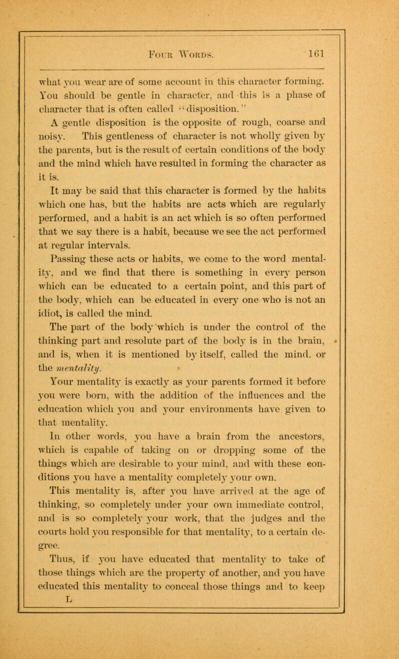 what you wear are of some account in this character forming. You should be gentle in character, and this is a phase of character that is often called -: disposition.' A gentle disposition is the opposite of rough, coarse and noisy. This gentleness of character is not wholly given b}' the parents, but is the result of certain conditions of the bod}* and the mind which have resulted in forming the character as it is. It may be said that this character is formed by the habits which one has, but the habits are acts which are regularly performed, and a habit is an act which is so often performed that we say there is a habit, because we see the act performed at regular intervals. Passing these acts or habits, we come to the word mental- ity, and we find that there is something in every person which can be educated to a certain point, and this part of the body, which can be educated in ever}* one who is not an idiot, is called the mind. The part of the body which is under the control of the thinking part and resolute part of the body is in the brain, and is, when it is mentioned by itself, called the mind, or the mentality. Your mentality is exactly as your parents formed it before you were born, with the addition of the influences and the education which you and your environments have given to that mentality. In other words, you have a brain from the ancestors, which is capable of taking on or dropping some of the things which are desirable to your mind, and with these eon- ditions you have a mentality completely your own. This mentality is, after you have arrived at the age of thinking, so completely under your own immediate control, and is so completely your work, that the judges and the courts hold you responsible for that mentality, to a certain de- gree. Thus, if you have educated that mentality to take of those things which are the property of another, and you have educated this mentality to conceal those things and to keep L