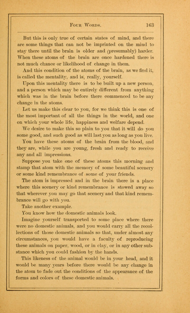 But this is only true of certain states of mind, and there are some things that can not be imprinted on the mind to stay there until the brain is older and (presumably) harder. When these atoms of the brain are once hardened there is not much chance or likelihood of change in them. And this condition of the atoms of the brain, as we find it, is called the mental it}', and is, really, yourself. Upon this mentality there is to be built up a new person, and a person which ma}' be entirely different from anything which was in the brain before there commenced to be any change in the atoms. Let us make this clear to you, for we think this is one of the most important of all the things in the world, and one on which your whole life, happiness and welfare depend. We desire to make this so plain to you that it will do you some good, and such good as will last you as long as you live. You have these atoms of the brain from the blood, and they are, while you are young, fresh and ready to receive any and all impressions. Suppose you take one of these atoms this morning and stamp that atom with the memory of some beautiful scenery or some kind remembrance of some of your friends. The atom is impressed and in the brain there is a place where this scenery or kind remembrance is stowed away so that wherever you may go that scenery and that kind remem- brance will go with you. Take another example. You know how the domestic animals look. Imagine yourself transported to some place where there were no domestic animals, and you would carry all the recol- lections of those domestic animals so that, under almost any circumstances, you would have a faculty of reproducing these animals on paper, wood, or in clay, or in any other sub- stance which you could fashion by the hands. This likeness of the animal would be in your head, and it would be man}' years before there would be any change in the atom to fade out the conditions of the appearance of the forms and colors of these domestic animals.