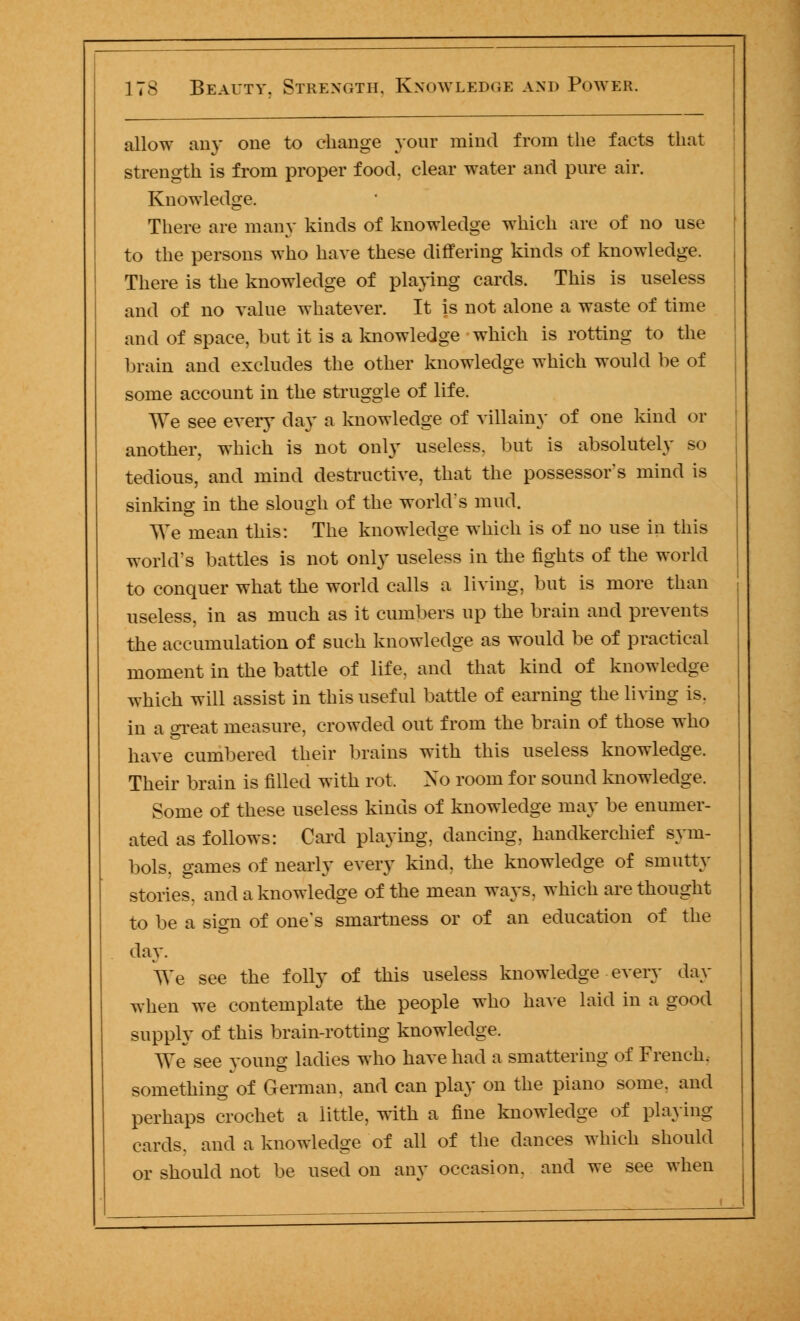 allow any one to change your mind from the facts that strength is from proper food, clear water and pure air. Knowledge. There are many kinds of knowledge which are of no use to the persons who have these differing kinds of knowledge. There is the knowledge of playing cards. This is useless and of no value whatever. It is not alone a waste of time and of space, but it is a knowledge which is rotting to the brain and excludes the other knowledge which would be of some account in the struggle of life. We see every day a knowledge of villain}- of one kind or another, which is not only useless, but is absolutely so tedious, and mind destructive, that the possessor's mind is sinking in the slough of the world's mud. We mean this: The knowledge which is of no use in this world's battles is not only useless in the fights of the world to conquer what the world calls a living, but is more than useless, in as much as it cumbers up the brain and prevents the accumulation of such knowledge as would be of practical moment in the battle of life, and that kind of knowledge which will assist in this useful battle of earning the living is. in a great measure, crowded out from the brain of those who have cumbered their brains with this useless knowledge. Their brain is filled with rot. No room for sound knowledge. Some of these useless kinds of knowledge may be enumer- ated as follows: Card playing, dancing, handkerchief sym- bols, games of nearly every kind, the knowledge of smuttv stories. and a knowledge of the mean ways, which are thought to be a sign of one's smartness or of an education of the day. We see the folly of this useless knowledge every day when we contemplate the people who have laid in a good supply of this brain-rotting knowledge. We see young ladies who have had a smattering of French. something of German, and can play on the piano some, and perhaps crochet a little, with a fine knowledge of playing- cards, and a knowledge of all of the dances which should or should not be used on any occasion, and we see when