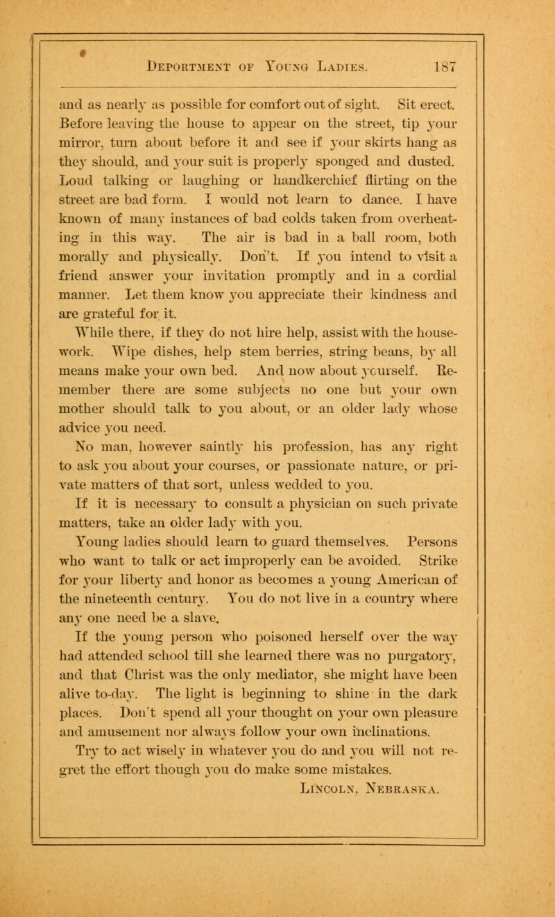 and as nearly as possible for comfort out of sight. Sit erect. Before leaving the house to appear on the street, tip your mirror, turn about before it and see if your skirts hang as the}' should, and your suit is properly sponged and dusted. Loud talking or laughing or handkerchief flirting on the street are bad form. I would not learn to dance. I have known of many instances of bad colds taken from overheat- ing in this way. The air is bad in a ball room, both morally and physically. Don't. If you intend to visit a friend answer your invitation promptly and in a cordial manner. Let them know 3*011 appreciate their kindness and are grateful for it. While there, if they do not hire help, assist with the house- work. Wipe dishes, help stem berries, string beans, by all means make your own bed. And now about yourself. He- member there are some subjects no one but your own mother should talk to you about, or an older lady whose advice you need. No man, however saintly his profession, has an)* right to ask you about your courses, or passionate nature, or pri- vate matters of that sort, unless wedded to 3*011. If it is necessaiy to consult a physician on such private matters, take an older lad3* with you. Young ladies should learn to guard themselves. Persons who want to talk or act improperly can be avoided. Strike for your liberty and honor as becomes a young American of the nineteenth century. You do not live in a country where an3' one need be a slave. If the 3'oung person who poisoned herself over the wa}* had attended school till she learned there was no purgatoiy, and that Christ was the 011I3* mediator, she might have been alive to-day. The light is beginning to shine in the dark places. Don't spend all 3'our thought on 3*0111' own pleasure and amusement nor always follow 3*our own inclinations. Tiy to act wisely* in whatever 3*ou do and 3*011 will not re- gret the effort though you do make some mistakes. Lincoln. Nebraska.