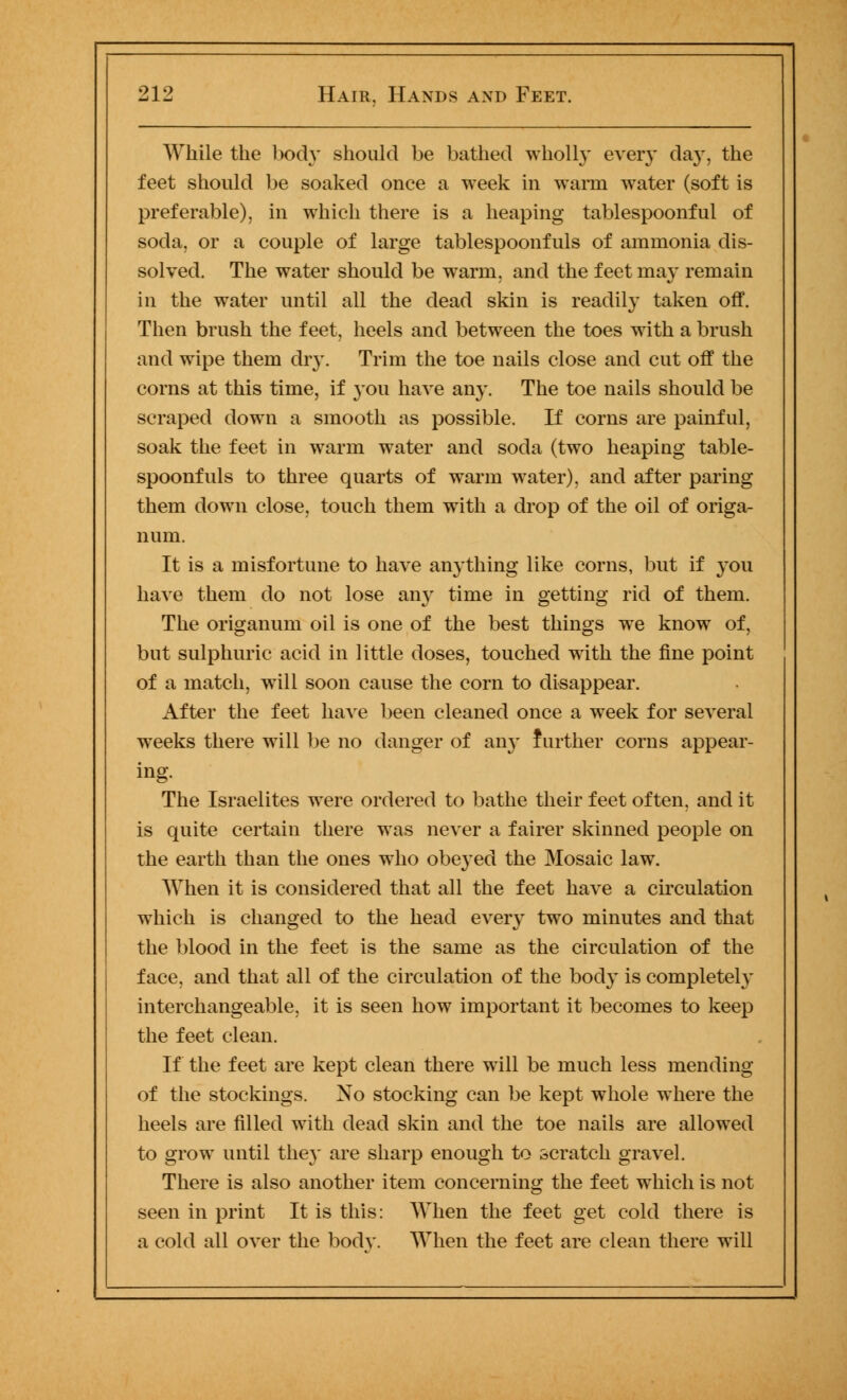 While the body should be bathed wholly ever}' day, the feet should be soaked once a week in warm water (soft is preferable), in which there is a heaping tablespoonful of soda, or a couple of large tablespoonfuls of ammonia dis- solved. The water should be warm, and the feet may remain in the water until all the dead skin is readily taken off. Then brush the feet, heels and between the toes with a brush and wipe them dry. Trim the toe nails close and cut off the corns at this time, if you have any. The toe nails should be scraped down a smooth as possible. If corns are painful, soak the feet in warm water and soda (two heaping table- spoonfuls to three quarts of warm water), and after paring them down close, touch them with a drop of the oil of origa- num. It is a misfortune to have anything like corns, but if you have them do not lose any time in getting rid of them. The origanum oil is one of the best things we know of, but sulphuric acid in little doses, touched with the fine point of a match, will soon cause the corn to disappear. After the feet have been cleaned once a week for several weeks there will be no danger of any further corns appear- ing. The Israelites were ordered to bathe their feet often, and it is quite certain there was never a fairer skinned people on the earth than the ones who obeyed the Mosaic law. When it is considered that all the feet have a circulation which is changed to the head every two minutes and that the blood in the feet is the same as the circulation of the face, and that all of the circulation of the body is completely interchangeable, it is seen how important it becomes to keep the feet clean. If the feet are kept clean there will be much less mending of the stockings. No stocking can be kept whole where the heels are filled with dead skin and the toe nails are allowed to grow until the}' are sharp enough to scratch gravel. There is also another item concerning the feet which is not seen in print It is this: When the feet get cold there is a cold all over the body. When the feet are clean there will