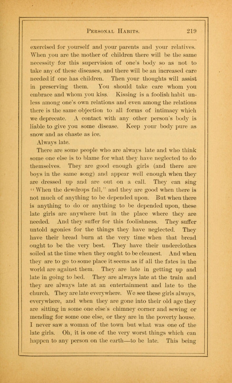 exercised for yourself and your parents and your relatives. When you are the mother of children there will be the same necessity for this supervision of one's body so as not to take any of these diseases, and there will be an increased care needed if one has children. Then your thoughts will assist in preserving them. You should take care whom you embrace and whom you kiss. Kissing is a foolish habit un- less among one's own relations and even among the relations there is the same objection to all forms of intimacy which we deprecate. A contact with any other person's bod}' is liable to give you some disease. Keep your bod}* pure as snow and as chaste as ice. Always late. There are some people who are always late and who think some one else is to blame for what they have neglected to do themselves. They are good enough girls (and there are boys in the same song) and appear well enough when they are dressed up and are out on a call. They can sing  When the dewdrops fall, and they are good when there is not much of anything to be depended upon. But when there is anything to do or anything to be depended upon, these late girls are anywhere but in the place where they are needed. And they suffer for this foolishness. They suffer untold agonies for the things they have neglected. They have their bread burn at the very time when that bread ought to be the very best. They have their underclothes soiled at the time when they ought to be cleanest. And when they are to go to some place it seems as if all the fates in the world are against them. They are late in getting up and late in going to bed. They are always late at the train and they are always late at an entertainment and late to the church. The}' are late everywhere. Yvre see these girls always, everywhere, and when they are gone into their old age they are sitting in some one else's chimney corner and sewing or mending for some one else, or they are in the poverty house. I never saw a woman of the town but what was one of the late girls. Oh, it is one of the very worst things which can happen to any person on the earth—to be late. This being