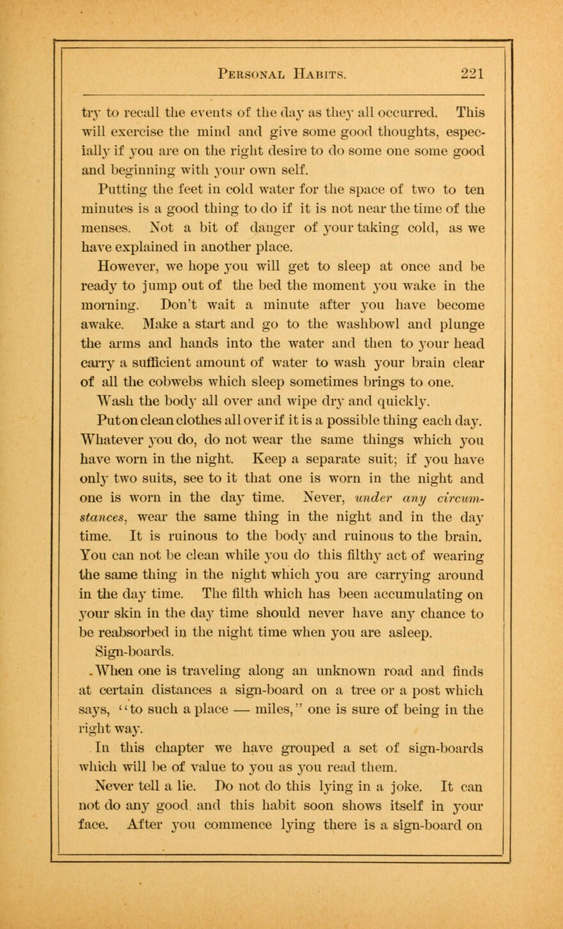 try to recall the events of the day as they all occurred. This will exercise the mind and give some good thoughts, espec- ially if you are on the right desire to do some one some good and beginning with your own self. Putting the feet in cold water for the space of two to ten minutes is a good thing to do if it is not near the time of the menses. Not a bit of danger of your taking cold, as we have explained in another place. However, we hope you will get to sleep at once and be ready to jump out of the bed the moment you wake in the morning. Don't wait a minute after you have become awake. Make a start and go to the washbowl and plunge the arms and hands into the water and then to your head cany a sufficient amount of water to wash your brain clear of all the cobwebs which sleep sometimes brings to one. Wash the bod}* all over and wipe dry and quickly. Put on clean clothes all over if it is a possible thing each day. Whatever 3-011 do, do not wear the same things which you have worn in the night. Keep a separate suit; if you have only two suits, see to it that one is worn in the night and one is worn in the day time. Never, under any circum- stances, wear the same thing in the night and in the da}* time. It is ruinous to the bod}* and ruinous to the brain. You can not be clean while you do this filthy act of wearing the same thing in the night which you are carrying around in the day time. The filth which has been accumulating on your skin in the day time should never have any chance to be reabsorbed in the night time when you are asleep. Sign-boards. . When one is traveling along an unknown road and finds at certain distances a sign-board on a tree or a post which says, to such a place — miles, one is sure of being in the right way. In this chapter we have grouped a set of sign-boards which will be of value to you as you read them. Never tell a lie. Do not do this lying in a joke. It can not do any good and this habit soon shows itself in your face. After you commence lying there is a sign-board on
