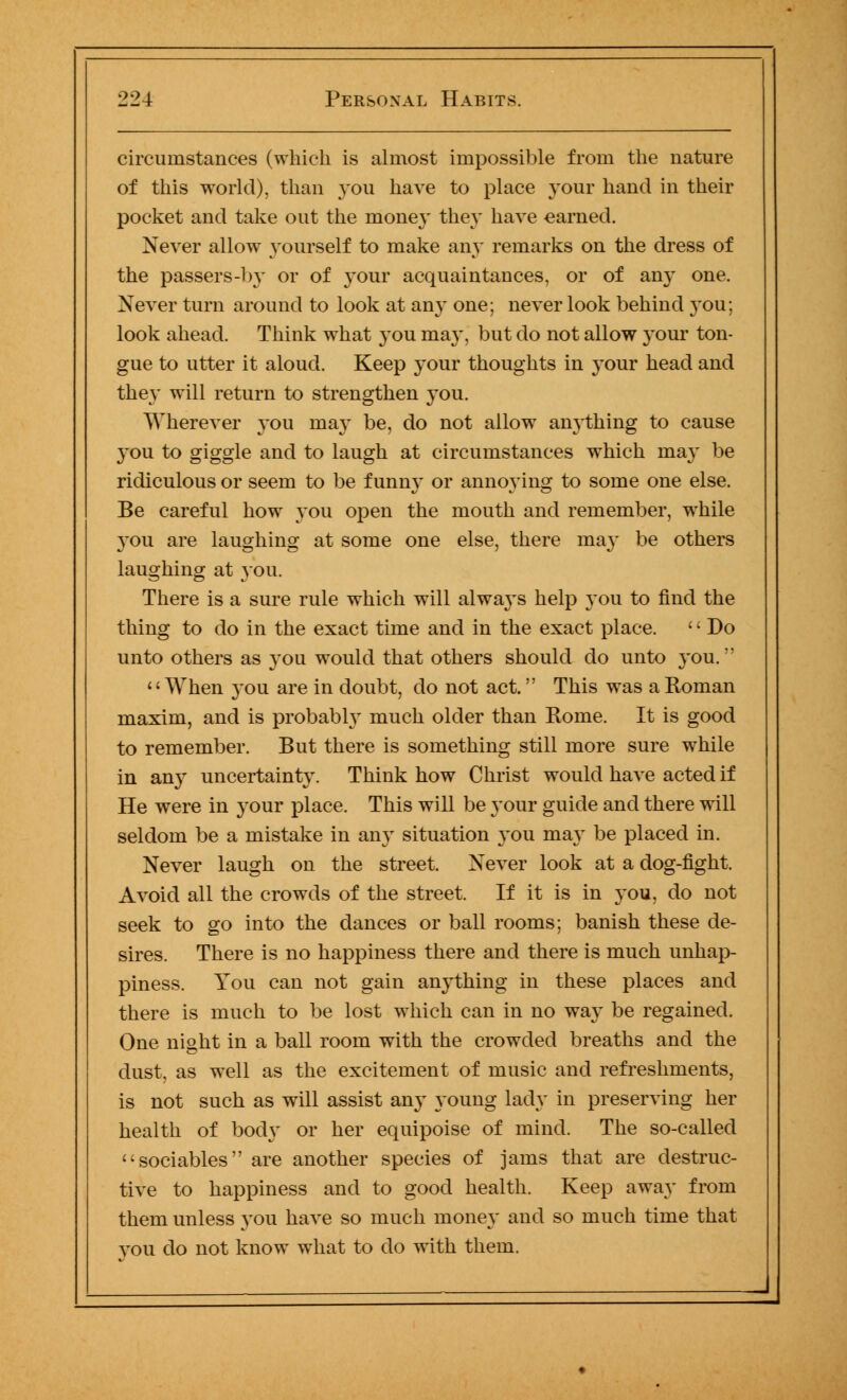 circumstances (which is almost impossible from the nature of this world), than you have to place your hand in their pocket and take out the money the}' have earned. Never allow yourself to make any remarks on the dress of the passers-by or of your acquaintances, or of any one. Never turn around to look at any one; never look behind you; look ahead. Think what you may, but do not allow your ton- gue to utter it aloud. Keep your thoughts in your head and the}' will return to strengthen you. Wherever you may be, do not allow anything to cause you to giggle and to laugh at circumstances which may be ridiculous or seem to be funny or annoying to some one else. Be careful how you open the mouth and remember, while you are laughing at some one else, there may be others laughing at you. There is a sure rule which will always help you to find the thing to do in the exact time and in the exact place. Do unto others as you would that others should do unto you. 1' When you are in doubt, do not act. This was a Roman maxim, and is probably much older than Rome. It is good to remember. But there is something still more sure while in any uncertainty. Think how Christ would have acted if He were in your place. This will be your guide and there will seldom be a mistake in any situation you may be placed in. Never laugh on the street. Never look at a dog-fight. Avoid all the crowds of the street. If it is in you, do not seek to go into the dances or ball rooms; banish these de- sires. There is no happiness there and there is much unhap- piness. You can not gain anything in these places and there is much to be lost which can in no way be regained. One night in a ball room with the crowded breaths and the dust, as well as the excitement of music and refreshments, is not such as will assist any young lady in preserving her health of body or her equipoise of mind. The so-called sociables are another species of jams that are destruc- tive to happiness and to good health. Keep away from them unless you have so much money and so much time that vou do not know what to do with them.