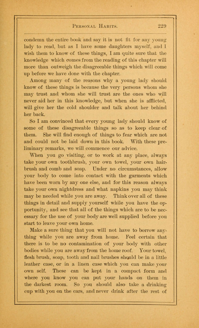 condemn the entire book and say it is not fit for any young' lady to read, but as I have some daughters myself, and I wish them to know of these things, I am quite sure that the knowledge which comes from the reading of this chapter will more than outweigh the disagreeable things which will come up before we have done with the chapter. Among many of the reasons why a young lad}' should know of these things is because the very persons whom she may trust and whom she will trust are the ones who will never aid her in this knowledge, but when she is afflicted, will give her the cold shoulder and talk about her behind her back. So I am convinced that every young lady should know of some of these disagreeable things so as to keep clear of them. She will find enough of things to fear which are not and could not be laid down in this book. With these pre- liminary remarks, we will commence our advice. When 3*011 go visiting, or to work at any place, always take jour own toothbrush, your own towel, your own hair- brush and comb and soap. Under no circumstances, allow 3'our body to come into contact with the garments which have been worn by any one else, and for this reason always take }'Our own nightdress and what napkins you may think may be needed while you are away. Think over all of these things in detail and supply yourself while you have the op- portunit}*, and see that all of the things which are to be nec- essary for the use of 3*our body are well supplied before 3-011 start to leave 3'our own home. Make a sure thing that 3*011 will not have to borrow any- thing while 3*011 are awa3T from home. Feel certain that there is to be no contamination of }Tour bocly with other bodies while 3011 are awa3'from the home roof. Your towel, flesh brush, soap, tooth and nail brushes sliQuld be in a little leather case, or in a linen case which you can make 3*0111- own self. These can be kept in a compact form and where 3-ou know 3*011 can put 3*0111' hands on them in the darkest room. So 3^011 should also take a drinking cup with 3*ou on the cars, and never drink after the rest of