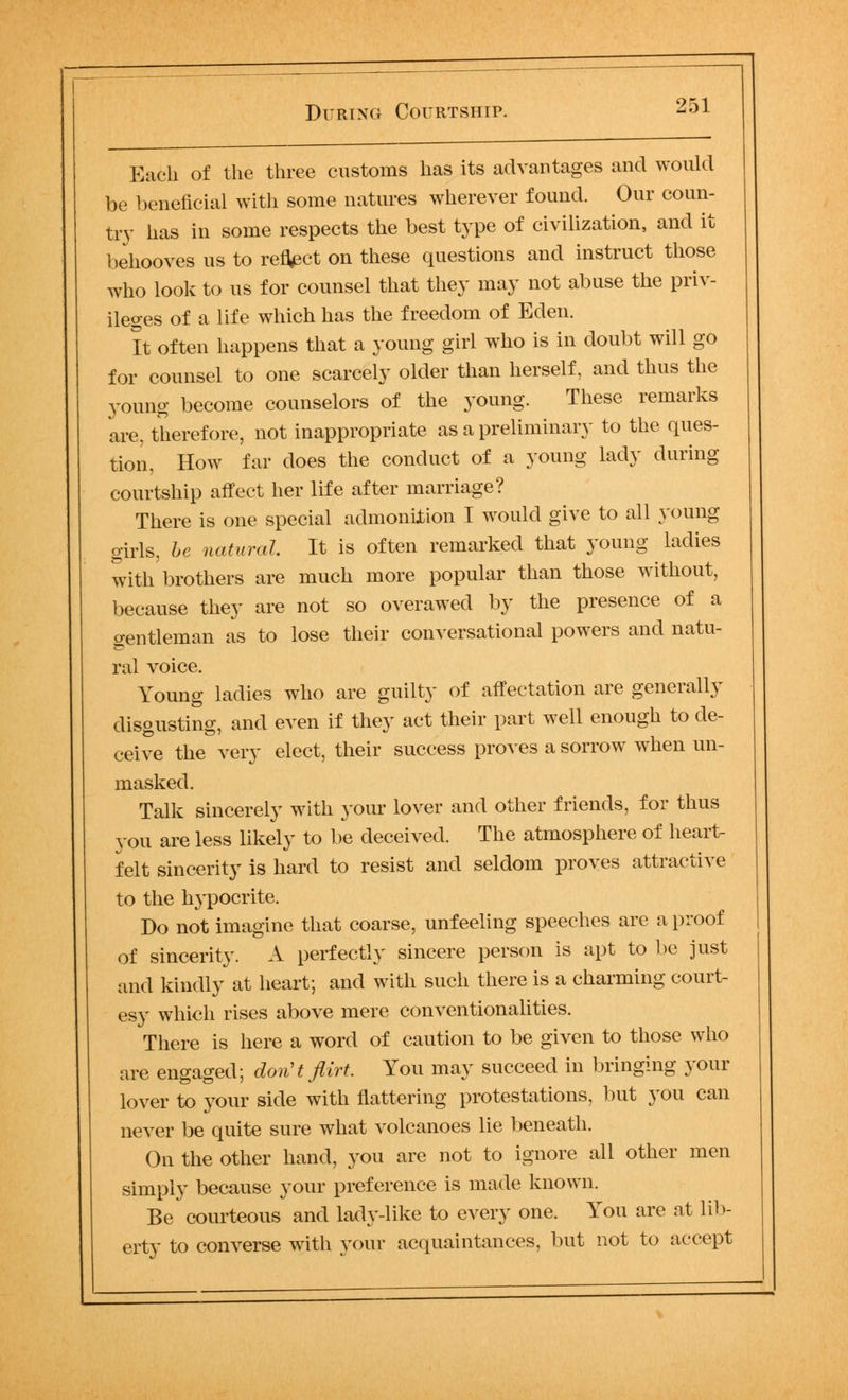 Each of the three customs has its advantages and would be beneficial with some natures wherever found. Our coun- try has in some respects the best type of civilization, and it behooves us to reflect on these questions and instruct those who look to us for counsel that they may not abuse the priv- ileges of a life which has the freedom of Eden. It often happens that a young girl who is in doubt will go for counsel to one scarcely older than herself, and thus the young become counselors of the young. These remarks are. therefore, not inappropriate as a preliminary to the ques- tion, How far does the conduct of a young lady during courtship affect her life after marriage? There is one special admonition I would give to all young girls, he natural. It is often remarked that young ladies with brothers are much more popular than those without, because they are not so overawed by the presence of a gentleman as to lose their conversational powers and natu- ral voice. Young ladies who are guilty of affectation are generally disgusting, and even if they act their part well enough to de- ceive the very elect, their success proves a sorrow when un- masked. Talk sincerely with your lover and other friends, for thus you are less likely to be deceived. The atmosphere of heart- felt sincerity is hard to resist and seldom proves attractive to the hj'pocrite. Do not imagine that coarse, unfeeling speeches are a proof of sincerity. A perfectly sincere person is apt to be just and kindly at heart; and with such there is a charming court- esy which rises above mere conventionalities. There is here a word of caution to be given to those who are engaged; don't flirt. You may succeed in bringing your lover to your side with flattering protestations, but you can never be quite sure what volcanoes lie beneath. On the other hand, you are not to ignore all other men simply because your preference is made known. Be courteous and lady-like to every one. You are at lib- erty to converse with your acquaintances, but not to accept