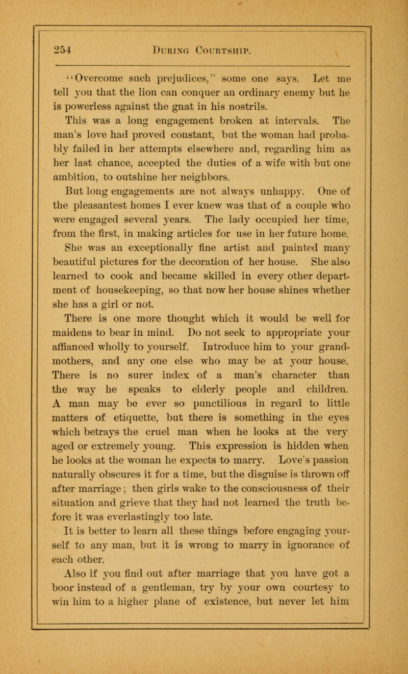 Overcome such prejudices, some one says. Let me tell you that the lion can conquer an ordinary enemy but he is powerless against the gnat in his nostrils. This was a long engagement broken at intervals. The man's love had proved constant, but the woman had proba- bly failed in her attempts elsewhere and, regarding him as her last chance, accepted the duties of a wife with but one ambition, to outshine her neighbors. But long engagements are not always unhappy. One of the pleasantest homes I ever knew was that of a couple who were engaged several years. The lady occupied her time, from the first, in making articles for use in her future home. She was an exceptionally fine artist and painted many beautiful pictures for the decoration of her house. She also learned to cook and became skilled in every other depart- ment of housekeeping, so that now her house shines whether she has a girl or not. There is one more thought which it would be well for maidens to bear in mind. Do not seek to appropriate your affianced wholly to yourself. Introduce him to your grand- mothers, and any one else who may be at your house. There is no surer index of a man's character than the way he speaks to elderly people and children. A man may be ever so punctilious in regard to little matters of etiquette, but there is something in the e3'es which betrays the cruel man when he looks at the very aged or extremely young. This expression is hidden when he looks at the woman he expects to marry. Love's passion naturally obscures it for a time, but the disguise is thrown off after marriage ; then girls wake to the consciousness of their situation and grieve that they had not learned the truth be- fore it was everlastingly too late. It is better to learn all these things before engaging your- self to any man, but it is wrong to marry in ignorance of each other. Also if you find out after marriage that you have got a boor instead of a gentleman, try by }'our own courtesy to win him to a higher plane of existence, but never let him