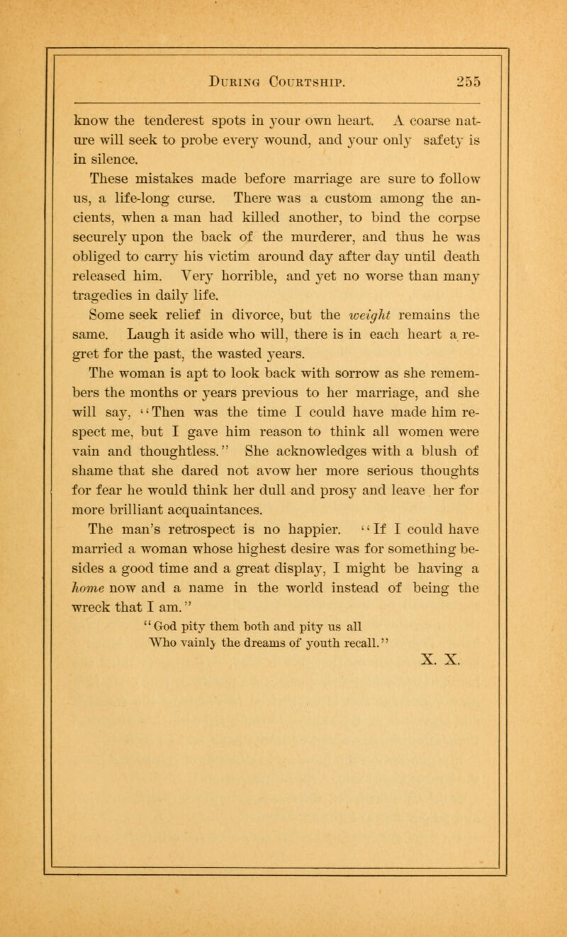 know the tenderest spots in your own heart. A coarse nat- ure will seek to probe every wound, and your only safety is in silence. These mistakes made before marriage are sure to follow us, a life-long curse. There was a custom among the an- cients, when a man had killed another, to bind the corpse securely upon the back of the murderer, and thus he was obliged to carry his victim around day after day until death released him. Very horrible, and yet no worse than man}r tragedies in daily life. Some seek relief in divorce, but the weight remains the same. Laugh it aside who will, there is in each heart a re- gret for the past, the wasted 3-ears. The woman is apt to look back with sorrow as she remem- bers the months or years previous to her marriage, and she will say, «' Then was the time I could have made him re- spect me, but I gave him reason to think all women were vain and thoughtless. She acknowledges with a blush of shame that she dared not avow her more serious thoughts for fear he would think her dull and prosy and leave her for more brilliant acquaintances. The man's retrospect is no happier.  If I could have married a woman whose highest desire was for something be- sides a good time and a great display, I might be having a home now and a name in the world instead of being the wreck that I am. '' God pity them both and pity us all Who vainly the dreams of youth recall. X. X.