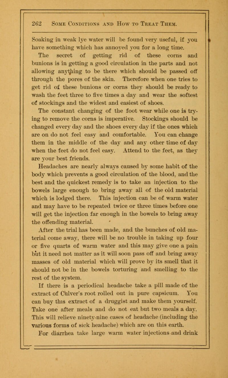 Soaking in weak lye water will be found very useful, if you have something which has annoyed you for a long time. The secret of getting rid of these corns and bunions is in getting a good circulation in the parts and not allowing anything to be there which should be passed off through the pores of the skin. Therefore when one tries to get rid of these bunions or corns they should be ready to wash the feet three to five times a day and wear the softest of stockings and the widest and easiest of shoes. The constant changing of the foot wear while one is try- ing to remove the corns is imperative. Stockings should be changed every day and the shoes even* day if the ones which are on do not feel easy and comfortable. You can change them in the middle of the day and any other time of day when the feet do not feel easy. Attend to the feet, as they are your best friends. Headaches are nearly always caused by some habit of the bod}* which prevents a good circulation of the blood, and the best and the quickest remedy is to take an injection to the bowels large enough to bring away all of the old material which is lodged there. This injection can be of warm water and may have to be repeated twice or three times before one will get the injection far enough in the bowels to bring away the offending material. After the trial has been made, and the bunches of old ma- terial come away, there will be no trouble in taking up four or five quarts of warm water and this may give one a pain but it need not matter as it will soon pass off and bring away masses of old material which will prove b}* its smell that it should not be in the bowels torturing and smelling to the rest of the system. If there is a periodical headache take a pill made of the extract of Culver's root rolled out in pure capsicum. You can buy this extract of a druggist and make them yourself. Take one after meals and do not eat but two meals a day. This will relieve ninety-nine cases of headache (including the various forms of sick headache) which are on this earth. For diarrhea take large warm water injections and drink