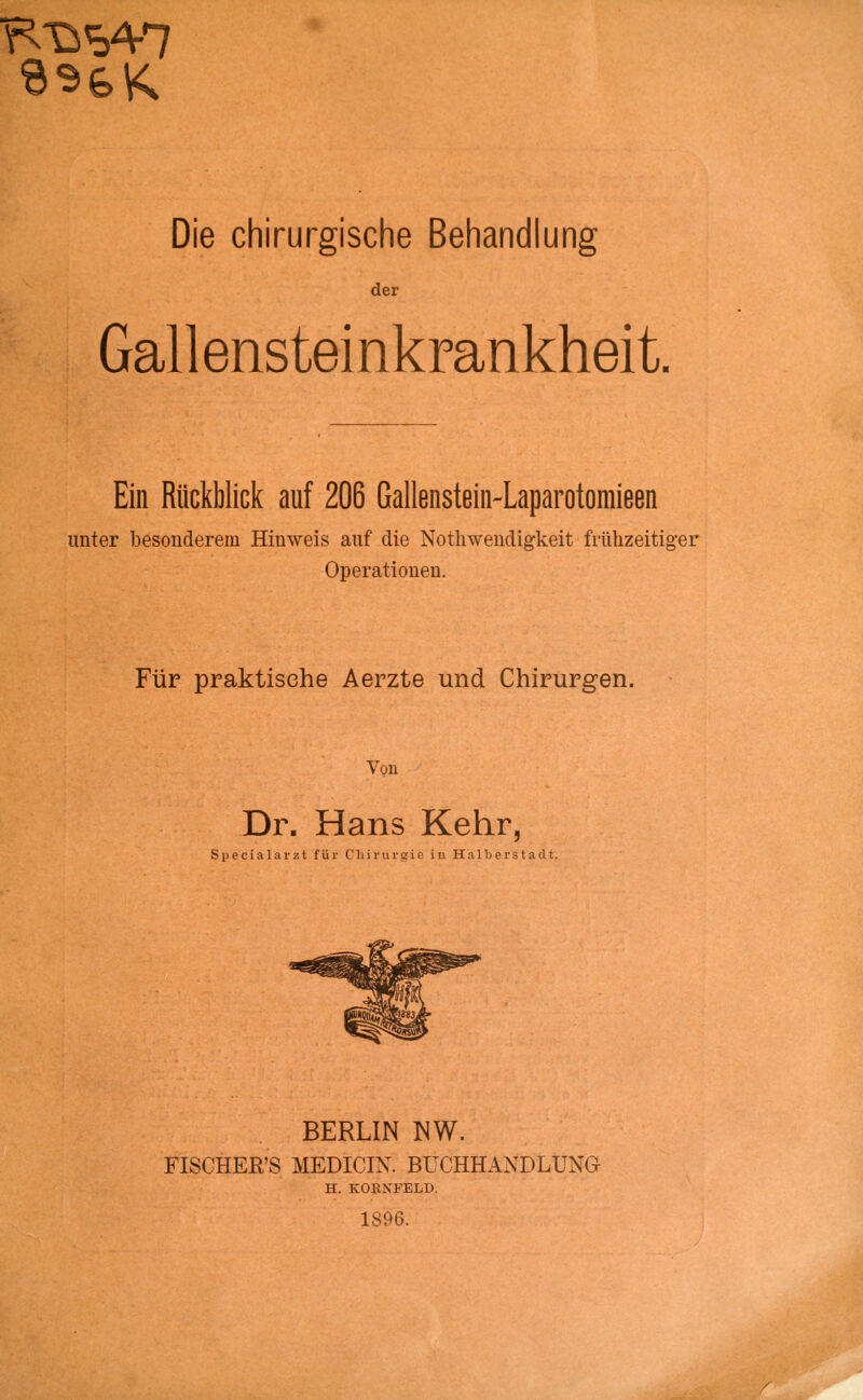 der Gall ensteinkrankhei t Ein Rückblick auf 206 Gallenstein-Laparotomieen unter besonderem Hinweis auf die Notwendigkeit frühzeitiger Operationen. Für praktische Aerzte und Chirurgen. Von Dr. Hans Kehr, Specialarzt für Chirurgie in Halberstaclt. BERLIN NW. FISCHER'S MEDICIN. BUCHHANDLUNG H. KOKNFELD. 1896.