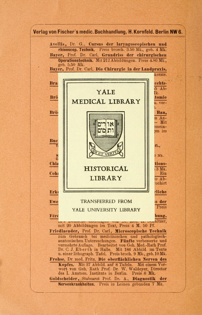 Verlag von Fischers medic. Buchhandlung, H. Kornfeld. Berlin NW 6. Avellis, Dr. G., Cnrsns der laryngoscopischen und rhinoscop. Technik. Preis brosch. 3.50 Mk., geb. 4 Mk. Bayer, Prof. Dr. Carl, Gnmdriss der chirurgischen Operationstechnik. Mit 212 Abbildungen. Preis 4.80 Mk., geb. 5.50 Mk. Bayer, Prof. Dr. Carl, Die Chirurgie in der Landpraxis. A.erzte. Bra Brö Bröi Bnc Ti H C Chia Cohi Erk« Ewe ¥tet YALE MEDICAL LIBRARY HISTORICAL LIBRARY echts- >5 Ab- Ik. toniie u. ver- C Bau, in An- - Mit emein- en im fl., 0 Mk. tions- } 3 Mk. Ein TRANSFERRED FROM YALE UNIVERSITY LIBRARY 1U O l/CULOVUt o Ab- ochirt rliche is der Preis bnng. LagCll \KJMX JLtlt iiltU. XX. »JV^llDltZGl'j mit 20 Abbildungen im Text, Preis 4 M. 50 Pf. Friedlaender, Prof. Dr. Carl, Microscopische Technik zum Gebrauch bei medicinischen und pathologisch- anatomischen Untersuchungen. Fünfte verbesserte und vermehrte Auflage. Bearbeitet von Geh. Med.-Rath Prof. Dr. C. J. Eber th in Halle. Mit 186 Abbild, im Texte u. einer lithograph. Tafel. Preis broch. 9 Mk., geb. 10 Mk. Frohse, Dr. med. Fritz, Die oberflächlichen Nerven des Kopfes. Mit 37 Abbild, auf 8 Tafeln. Mit einem Vor- wort von Geh. Rath Prof. Dr. W. Waldeyer, Director des I. Anatom. Instituts in Berlin. Preis 6 Mk. Goldscheider, Stabsarzt Prof. Dr. A., Diagnostik der Nervenkrankheiten. Preis in Leinen gebunden 7 Mk.