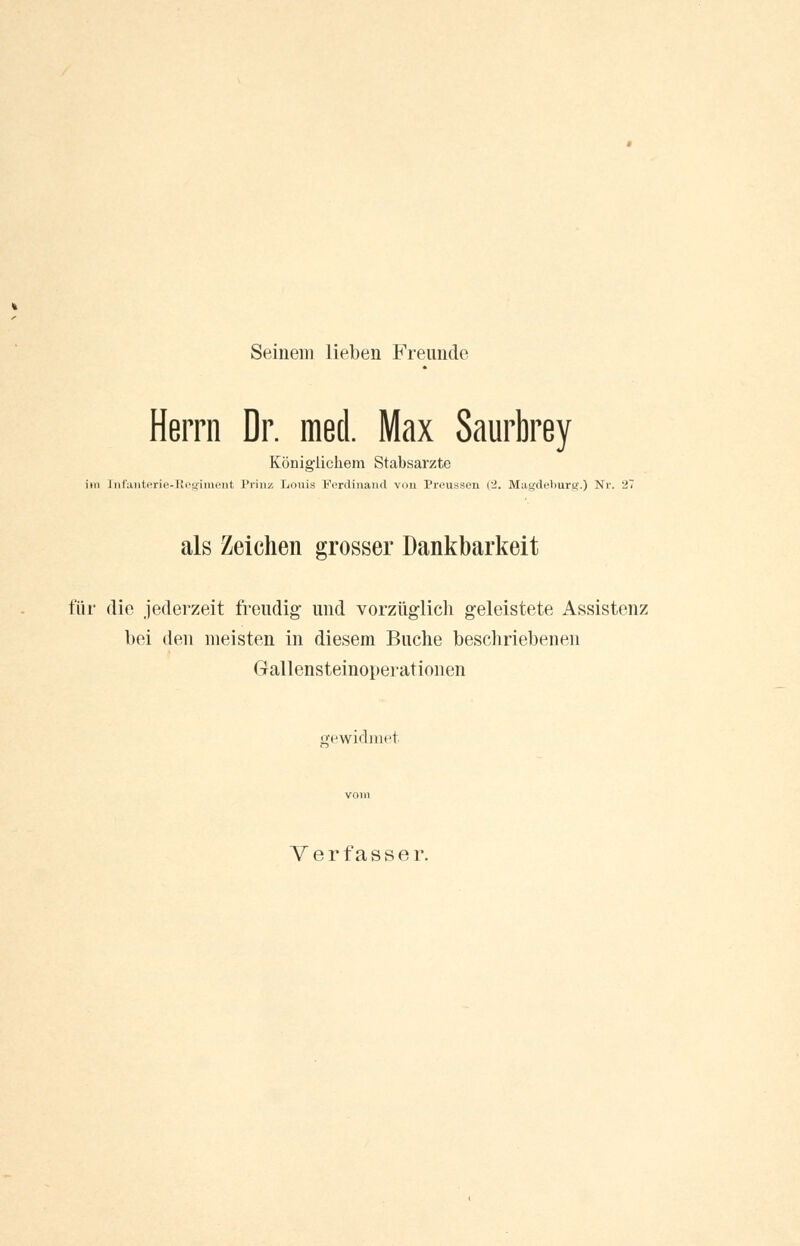 Seinem lieben Freunde Herrn Dr. med. Max Saurbrey Königlichem Stabsarzte im [nfanterie-Regiment Prinz Louis Ferdinand von Preussen (2. Magdeburg.) Nr. 2' als Zeichen grosser Dankbarkeit für die jederzeit freudig und vorzüglich geleistete Assistenz bei den meisten in diesem Buche beschriebenen Gallensteinoperationen gewidmet Verfasser.