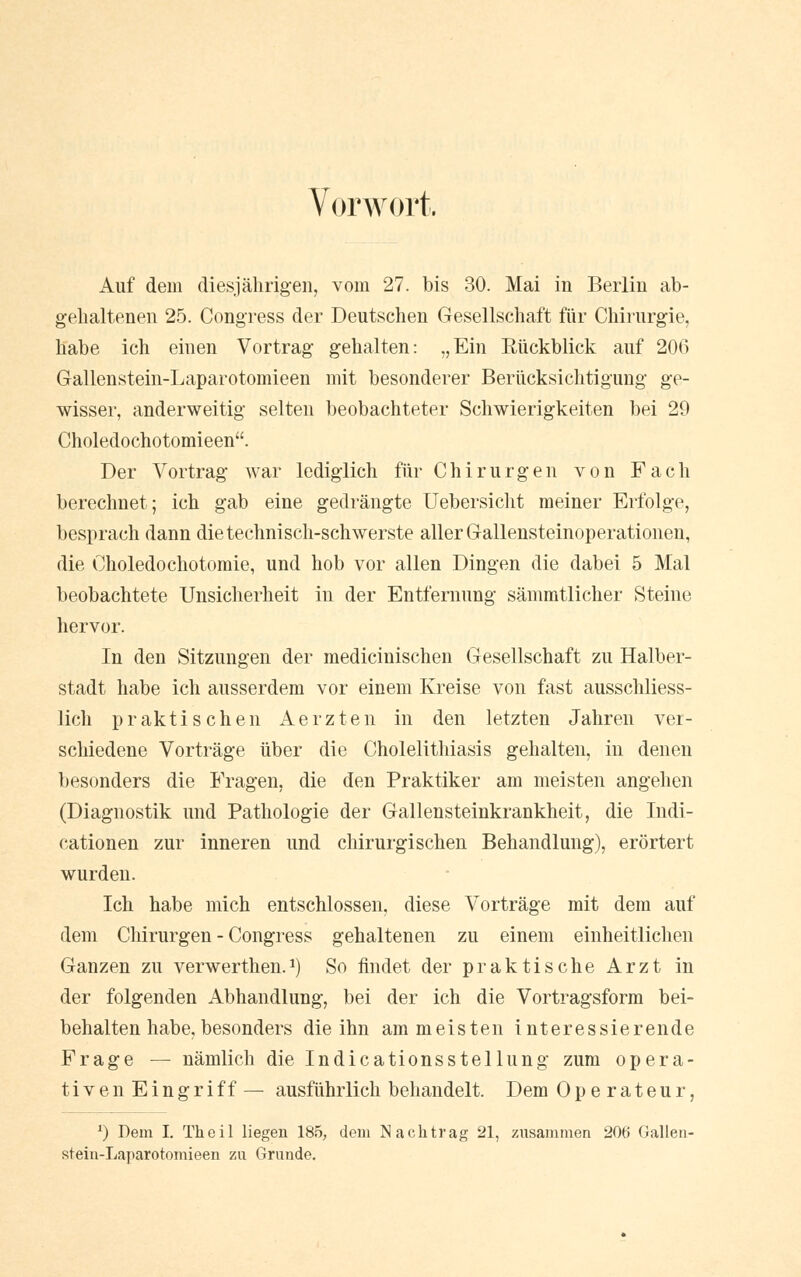 Vorwort. Auf dem diesjährigen, vom 27. bis 30. Mai in Berlin ab- gehaltenen 25. Congress der Deutschen Gesellschaft für Chirurgie, habe ich einen Vortrag gehalten: „Ein Rückblick auf 206 Gallenstein-Laparotomieen mit besonderer Berücksichtigung ge- wisser, anderweitig selten beobachteter Schwierigkeiten bei 29 Choledochotomieen. Der Vortrag war lediglich für Chirurgen von Fach berechnet; ich gab eine gedrängte Uebersicht meiner Erfolge, besprach dann die technisch-schwerste aller Gallensteinoperationen, die Choledochotomie, und hob vor allen Dingen die dabei 5 Mal beobachtete Unsicherheit in der Entfernung sämmtlicher Steine hervor. In den Sitzungen der medicinischen Gesellschaft zu Halber- stadt habe ich ausserdem vor einem Kreise von fast ausschliess- lich praktischen Aerzten in den letzten Jahren ver- schiedene Vorträge über die Cholelithiasis gehalten, in denen besonders die Fragen, die den Praktiker am meisten angehen (Diagnostik und Pathologie der Gallensteinkrankheit, die Indi- cationen zur inneren und chirurgischen Behandlung), erörtert wurden. Ich habe mich entschlossen, diese Vorträge mit dem auf dem Chirurgen - Congress gehaltenen zu einem einheitlichen Ganzen zu verwerthen.*) So findet der praktische Arzt in der folgenden Abhandlung, bei der ich die Vortragsform bei- behalten habe, besonders die ihn am meisten interessierende Frage — nämlich die Indicationsstellung zum opera- tiven Eingriff — ausführlich behandelt. Dem Operateur, l) Dem I. Theil liegen 185, dem Nachtrag 21, zusammen 20ti Gallen- stein-Laparotomieen zu Grunde.
