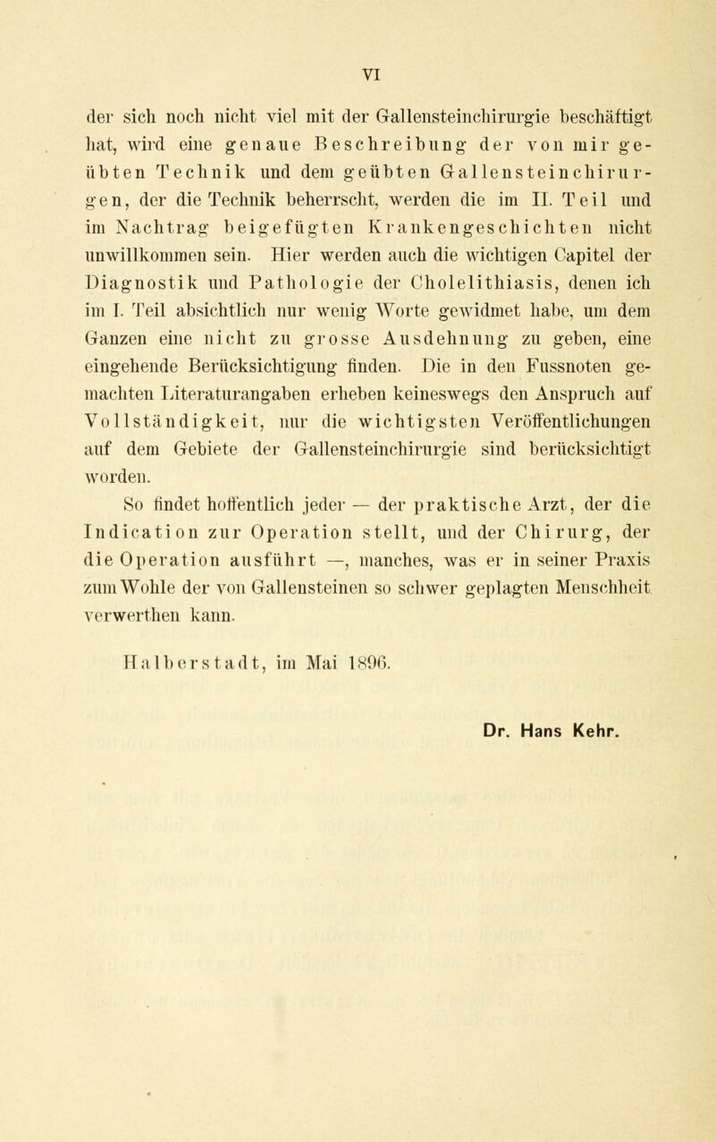 der sich noch nicht viel mit der Gallensteinchirurgie beschäftigt hat, wird eine genaue Beschreibung der von mir ge- übten Technik und dem geübten Gallensteinchirur- gen, der die Technik beherrscht, werden die im II. Teil und im Nachtrag beigefügten Krankengeschichten nicht unwillkommen sein. Hier werden auch die wichtigen Capitel der Diagnostik und Pathologie der Cholelithiasis, denen ich im I. Teil absichtlich nur wenig Worte gewidmet habe, um dem Ganzen eine nicht zu grosse Ausdehnung zu geben, eine eingehende Berücksichtigung finden. Die in den Fussnoten ge- machten Literaturangaben erheben keineswegs den Anspruch auf Vollständigkeit, nur die wichtigsten Veröffentlichungen auf dem Gebiete der Gallensteinchirurgie sind berücksichtigt worden. So findet hoffentlich jeder — der praktische Arzt, der die Indication zur Operation stellt, und der Chirurg, der die Operation ausführt —, manches, was er in seiner Praxis zum Wohle der von Gallensteinen so schwer geplagten Menschheit verwerthen kann. Hai bor stadt, im Mai 1896. Dr. Hans Kehr.