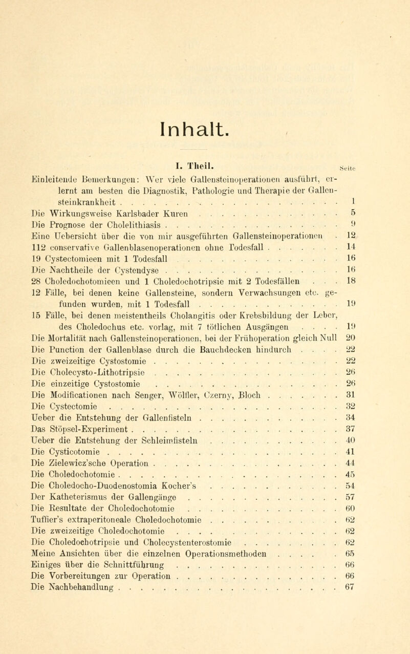 Inhalt. I. Theil. Seuc Einleitende Bemerkungen: Wer viele Gallcnstcinoperatioueu ausführt, er- lernt am besten die Diagnostik, Pathologie und Therapie der G allen - Steinkrankheit 1 Die Wirkungsweise Karlsbader Kuren 5 Die Prognose der Cholelithiasis 9 Eine Uebersicht über die von mir ausgeführten Gallensteiuoperationen 12 112 conservative Gallenblasenoperationen ohne Todesfall 14 19 Cystectomieen mit 1 Todesfall 16 Die Nachtheile der Cystendyse lf> 28 Choledochotomieen und 1 Choledochotripsie mit 2 Todesfällen ... 18 12 Fälle, bei denen keine Gallensteine, sondern Verwachsungen etc. ge- funden wurden, mit 1 Todesfall 19 15 Fälle, bei denen meistenteils Cholangitis oder Krebsbildung der Leber, des Choledochus etc. vorlag, mit 7 tötlichen Ausgängen .... 19 Die Mortalität nach Gallensteinoperationcn. bei der Frühoperation gleich Null 20 Die Punction der Gallenblase durch die Bauchdecken hindurch .... 22 Die zweizeitige Cystostomie 22 Die Cholecysto-Lithotripsie 26 Die einzeitige Cystostomie 26 Die Modificationen nach Senger, Wölfler, Czerny, Bloch 31 Die Cystectomie 32 Ueber die Entstehung der Gallenfisteln 34 Das Stöpsel-Experiment 37 Ueber die Entstehung der Schleimfisteln 40 Die Cysticotomie 41 Die Zielewicz'sche Operation 44 Die Choledochotomie 45 Die Choledocho-Duodenostomia Kochers 54 Der Katheterisraus der Gallengänge 57 Die Resultate der Choledochotomie 60 Tuffier's extraperitoneale Choledochotomie 62 Die zweizeitige Choledochotomie .... 62 Die Choledochotripsie und Cholecystenterostomie 62 Meine Ansichten über die einzelnen Operationsmethoden .... .65 Einiges über die Schnittführung 66 Die Vorbereitungen zur Operation 66 Die Nachbehandlung 67