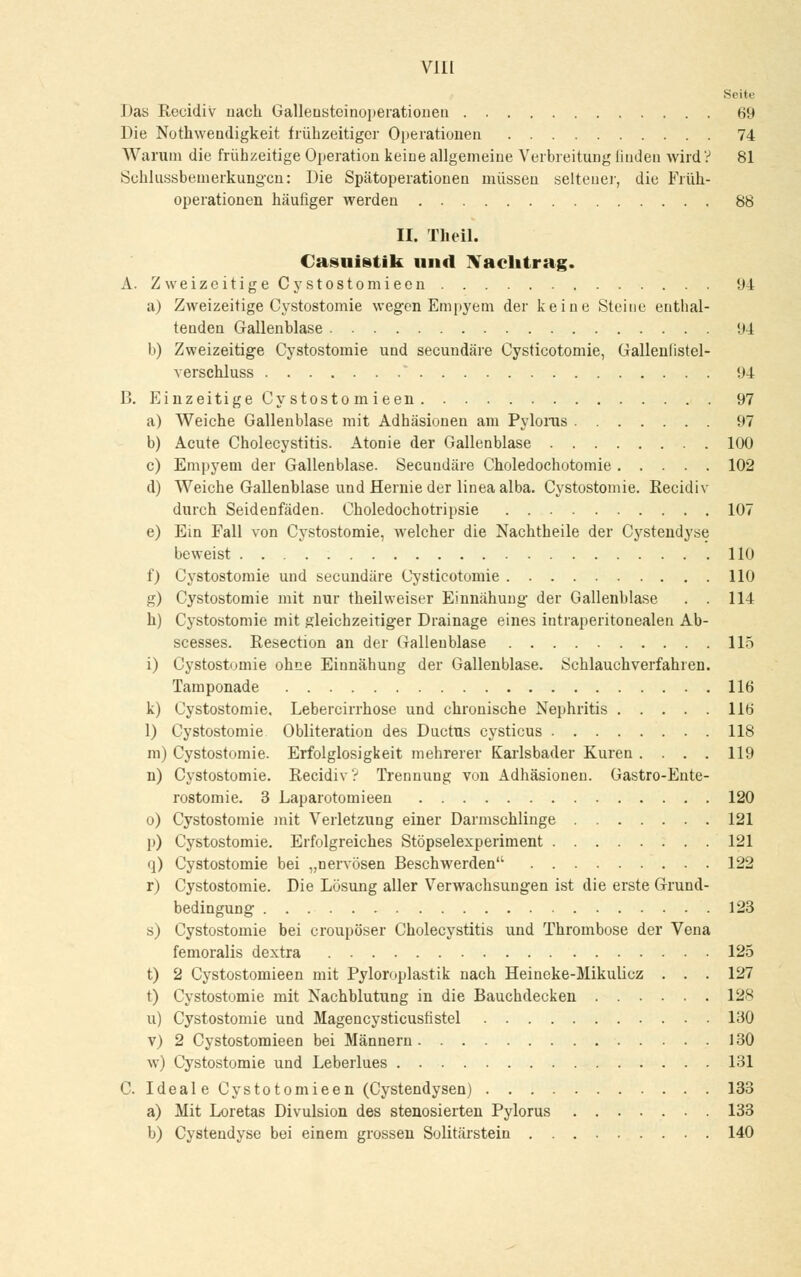 Vlll Seite Das Reeidiv nach Gallensteinoperationen 69 Die Nothweadigkeit frühzeitiger Operationen 74 Warum die frühzeitige Operation keine allgemeine Verbreitung linden wird? 81 Schlussbemerkungcn: Die Spätoperationen müssen seiteuer, die Früh- operationen häufiger werden 88 II. Theil. Casuistik und Nachtrag. A. ZweizeitigeCystostomieen 94 a) Zweizeitige Cystostomie wegen Empyem der keine Steine enthal- tenden Gallenblase 94 b) Zweizeitige Cystostomie und seeundäre Cysticotomie, Gallenlistel- verschluss * 94 B. Einzeitige Cy stosto mieen 97 a) Weiche Gallenblase mit Adhäsionen am Pylorus 97 b) Acute Cholecystitis. Atonie der Gallenblase 100 c) Empyem der Gallenblase. Seeundäre Choledochotomie 102 d) Weiche Gallenblase und Hernie der linea alba. Cystostomie. Reeidiv durch Seidenfäden. Choledochotripsie 107 e) Ein Fall von Cystostomie, welcher die Nachtheile der Cystendyse beweist 110 0 Cystostomie und seeundäre Cysticotomie 110 g) Cystostomie mit nur theilweiser Einnähung- der Gallenblase . . 114 h) Cystostomie mit gleichzeitiger Drainage eines intraperitonealen Ab- scesses. Resection an der Galleublase 115 i) Cystostomie ohne Einnähung der Gallenblase. Schlauchverfahren. Tamponade 116 k) Cystostomie. Lebercirrhose und chronische Nephritis 116 1) Cystostomie Obliteration des Ductus cysticus 118 m) Cystostomie. Erfolglosigkeit mehrerer Karlsbader Kuren .... 119 n) Cystostomie. Recidiv? Trennung von Adhäsionen. Gastro-Ente- rostomie. 3 Laparotomieen 120 o) Cystostomie mit Verletzung einer Darmschlinge 121 p) Cystostomie. Erfolgreiches Stöpselexperiment 121 q) Cystostomie bei „nervösen Beschwerden 122 r) Cystostomie. Die Lösung aller Verwachsungen ist die erste Grund- bedingung 123 s) Cystostomie bei croupöser Cholecystitis und Thrombose der Vena femoralis dextra 125 t) 2 Cystostomieen mit Pyloroplastik nach Heineke-Mikulicz . . . 127 t) Cystostomie mit Nachblutung in die Bauchdecken 128 u) Cystostomie und Magencysticusfistel 130 v) 2 Cystostomieen bei Männern 130 w) Cystostomie und Leberlues 131 C. Ideale Cystotomieen (Cystendysen) 133 a) Mit Loretas Divulsion des stenosierten Pylorus 133 b) Cystendyse bei einem grossen Solitärstein 140