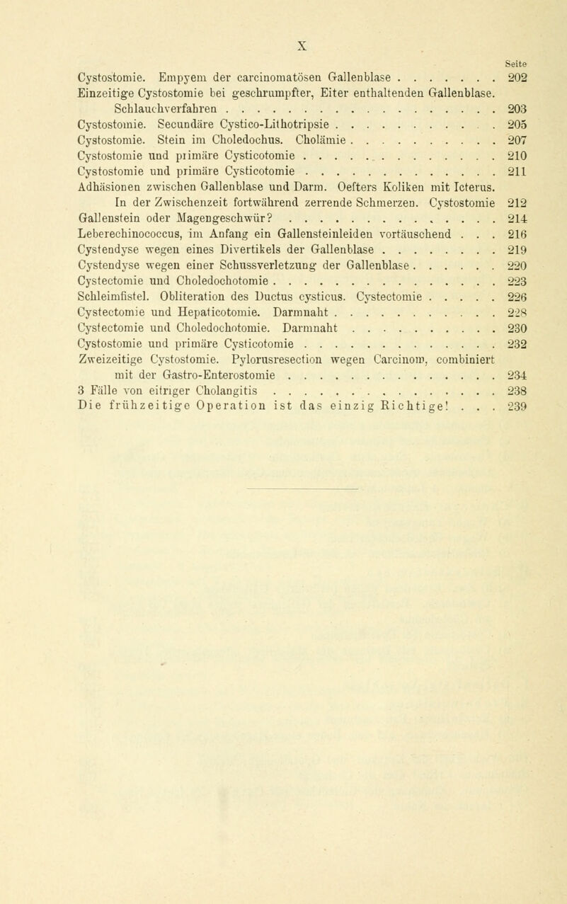 Seite Cystostomie. Empyem der carcinomatösen Galleublase 202 Einzeitige Cystostomie bei geschrumpfter, Eiter enthaltenden Gallenblase. Schlauchverfabren 203 Cystostomie. Secundäre Cystico-Lithotripsie 205 Cystostomie. Stein im Choledochus. Cholämie 207 Cystostomie und piimäre Cysticotomie 210 Cystostomie und primäre Cysticotomie 211 Adhäsionen zwischen Gallenblase und Darm. Oefters Koliken mit Icterus. In der Zwischenzeit fortwährend zerrende Schmerzen. Cystostomie 212 Gallenstein oder Magengeschwür? 214 Leberechinococcus, im Anfang ein Gallensteinleiden vortäuschend . . . 216 Cystendyse wegen eines Divertikels der Gallenblase 219 Cystendyse wegen einer Schussverletzung der Gallenblase 220 Cystectomie und Choledochotomie 223 Schleimfistel. Obliteration des Ductus cysticus. Cystectomie 226 Cystectomie und Hepaticotomie. Darmnaht 228 Cystectomie und Choledochotomie. Darmnaht 230 Cystostomie und primäre Cysticotomie 232 Zweizeitige Cystostomie. Pylorusresection wegen Carcinom, combiniert mit der Gastro-Enterostomie 234 3 Fälle von eitriger Cholangitis 238 Die frühzeitige Operation ist das einzig Eichtige! . . . 239