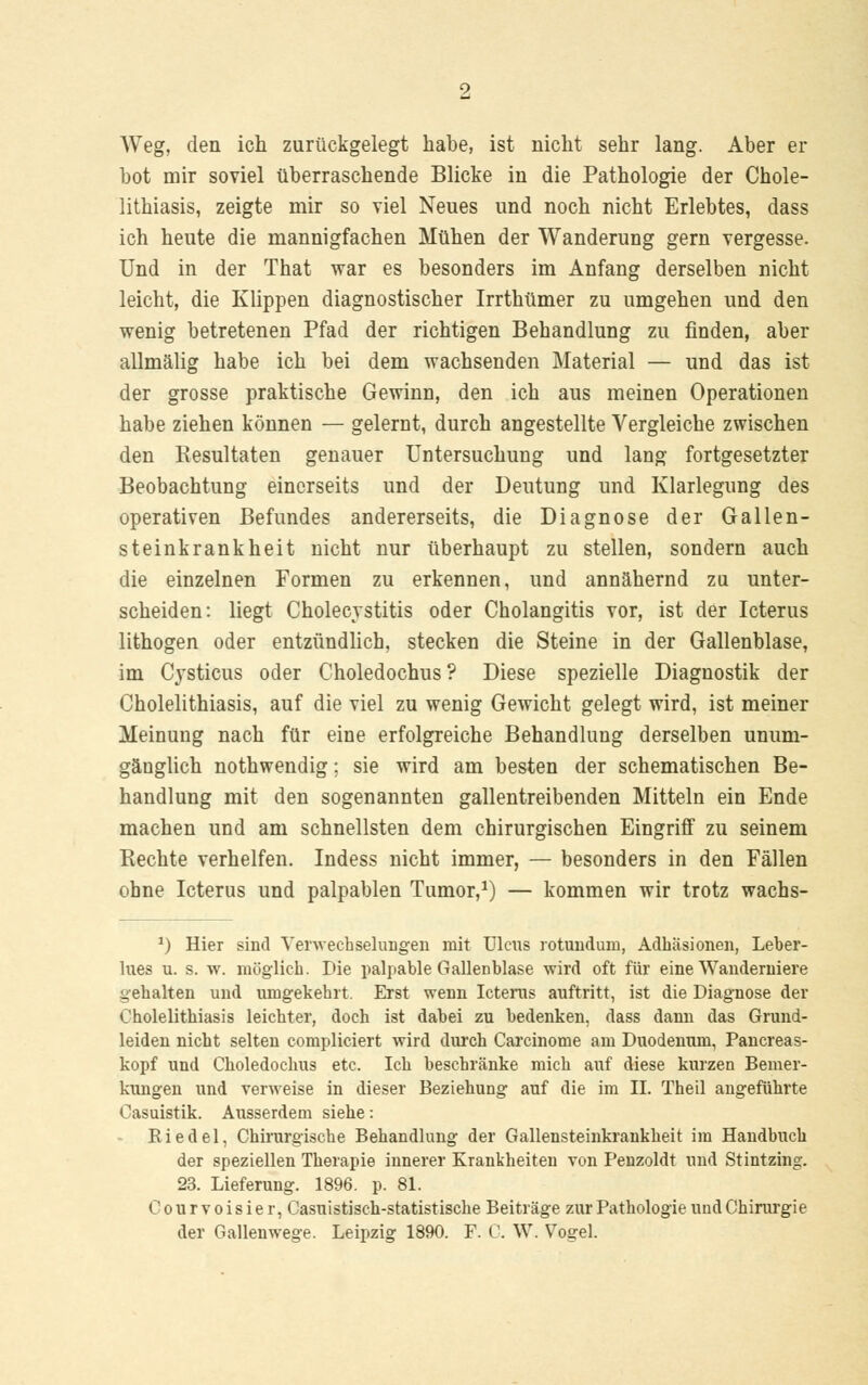 Weg, den ich zurückgelegt habe, ist nicht sehr lang. Aber er bot mir soviel überraschende Blicke in die Pathologie der Chole- lithiasis, zeigte mir so viel Neues und noch nicht Erlebtes, dass ich heute die mannigfachen Mühen der Wanderung gern vergesse. Und in der That war es besonders im Anfang derselben nicht leicht, die Klippen diagnostischer Irrthümer zu umgehen und den wenig betretenen Pfad der richtigen Behandlung zu finden, aber allmälig habe ich bei dem wachsenden Material — und das ist der grosse praktische Gewinn, den ich aus meinen Operationen habe ziehen können — gelernt, durch angestellte Vergleiche zwischen den Resultaten genauer Untersuchung und lang fortgesetzter Beobachtung einerseits und der Deutung und Klarlegung des operativen Befundes andererseits, die Diagnose der Gallen- steinkrankheit nicht nur überhaupt zu stellen, sondern auch die einzelnen Formen zu erkennen, und annähernd zu unter- scheiden: liegt Cholecystitis oder Cholangitis vor, ist der Icterus lithogen oder entzündlich, stecken die Steine in der Gallenblase, im Cysticus oder Choledochus ? Diese spezielle Diagnostik der Cholelithiasis, auf die viel zu wenig Gewicht gelegt wird, ist meiner Meinung nach für eine erfolgreiche Behandlung derselben unum- gänglich nothwendig; sie wird am besten der schematischen Be- handlung mit den sogenannten gallentreibenden Mitteln ein Ende machen und am schnellsten dem chirurgischen Eingriff zu seinem Rechte verhelfen. Indess nicht immer, — besonders in den Fällen ohne Icterus und palpablen Tumor,1) — kommen wir trotz wachs- 1) Hier sind Verwechselungen mit Ulcus rotnndum, Adhäsionen, Leber- lues u. s. w. möglich. Die palpable Gallenhlase wird oft für eine Wanderniere gehalten und umgekehrt. Erst wenn Icterus auftritt, ist die Diagnose der Cholelithiasis leichter, doch ist dabei zu bedenken, dass dann das Grund- leiden nicht selten compliciert wird durch Carcinome am Duodenum, Pancreas- kopf und Choledochus etc. Ich beschränke mich auf diese kurzen Bemer- kungen und verweise in dieser Beziehung auf die im II. Theil angeführte Casuistik. Ausserdem siehe: Ei edel, Chirurgische Behandlung der Gallensteinkrankheit im Handbuch der speziellen Therapie innerer Krankheiten von Penzoldt und Stintzing. 23. Lieferung. 1896. p. 81. Courvoisier, Casuistisch-statistische Beiträge zur Pathologie und Chirurgie
