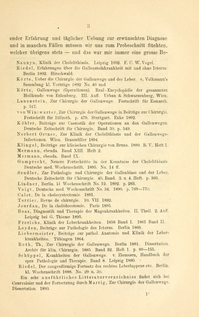 ender Erfahrung und täglicher Hebung zur erwünschten Diagnose und in manchen Fällen müssen wir uns zum Probeschnitt flüchten, welcher übrigens stets — und das war mir immer eine grosse Be- Naunyn, Klinik der Cholelithiasis. Leipzig 1892. F. C. W. Vogel. Ei edel, Erfahrungen üher die Gallensteinkrankheit mit und ohne Icterus Berlin 1892. Hirschwald. Körte, Ueher die Chirurgie der Gallenwege und der Leher. v. Volkmann's Sammlung kl. Vorträge 1892 No. 40 und Körte, Gallenwege (Operationen). Real - Encyclopädie der gesammten Heilkunde von Eulenburg. III. Aufl. Urban & Schwarzenberg, Wien. Lauenstein, Zur Chirurgie der Gallenwege. Festschrift für Esmarch. p. 317. von Wini warter, Zur Chirurgie der Gallenwege in Beiträge zur Chirurgie. Festschrift für Biliroth. p. 479. Stuttgart. Enke 1892. Köhler, Beiträge zur Casuistik der Operationen an den Gallenwegen. Deutsche Zeitschrift für Chirurgie. Band 39. p. 549. Norbert Ortner, Zur Klinik der Cholelithiasis und der Gallenwege- Infectionen. Wien. Braumüller 1894. Klingel, Beiträge zur klinischen Chirurgie von Bruns. 1889. B. V. Heft 1. Mermann, ebenda. Band XIII. Heft 2. Mermann, ebenda. Band IX. Gumprecht, Neuere Fortschritte in der Kenntniss der Cholelithiasis. Deutsche med. Wochenschrift. 1895. No. 14 ff. Sendler, Zur Pathologie und Chirurgie der Gallenblase und der Leber. Deutsche Zeitschrift für Chirurgie. 40. Band. 3. u. 4. Heft. p. 366. Lindner, Berlin, kl Wochenschrift No. 12. 1892. p. 283. Voigt, Deutsche med. Wochenschrift No. 34. 1890. p. 769—770. Calot, De la cholecystectomie. 1891. Terrier, Revue de Chirurgie. 10. VII. 1892. Jourdan, De la choledocotomie. Paris 1895. Boas, Diagnostik und Therapie der Magenkrankheiten. II. Theil. 2. Aufl. Leipzig bei G. Thieme 1895. Frerichs, Klinik der Leberkrankheiten. 1858 Band I. 1861 Band IL Leyden, Beiträge zur Pathologie des Icterus. Berlin 1866. Liebermeister, Beiträge zur pathol. Anatomie und Klinik der Leber- kraukkeiten. Tübingen 1864. Both, Th., Zur Chirurgie der Gallenwege. Berlin 1881. Dissertation. Archiv für klin. Chirurgie. 1885. Band 32. Heft 1. p. 89—155. Schüppel, Krankheiten der Gallenwege. v. Ziemssen, Handbuch der spez Pathologie und Therapie. Band 8. Leipzig 1880. Riedel, Der zungenförmige Fortsatz des rechten Leberlappens etc. Berlin. kl. Wochenschrift 1888. No. 29 u. 30. Ein sehr ausführliches Litteraturverzeichniss findet sich bei Oourvoisier und der Fortsetzung durch Martig, Zur Chirurgie der Gallenwege. Dissertation. 1893. 1*