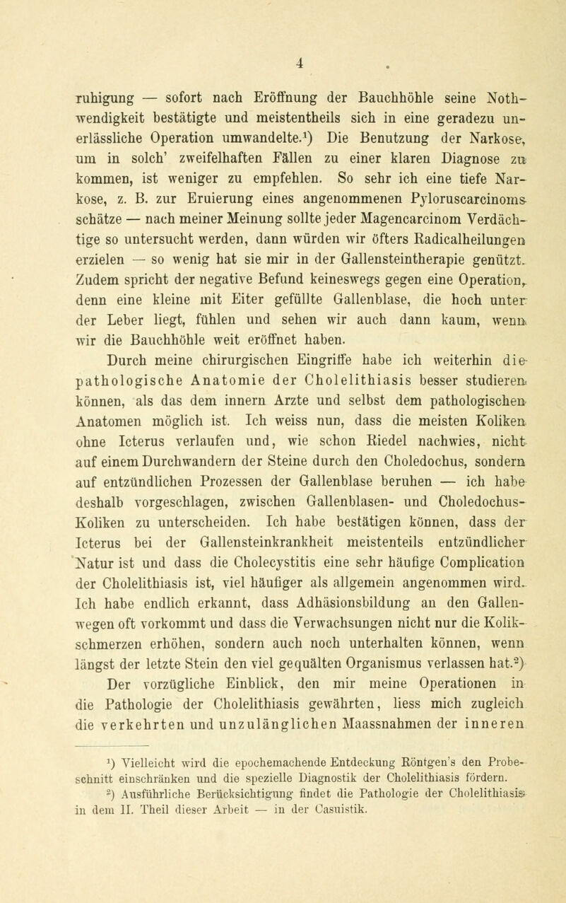 ruhigung — sofort nach Eröffnung der Bauchhöhle seine Not- wendigkeit bestätigte und meistentheils sich in eine geradezu un- erlässliche Operation umwandelte.1) Die Benutzung der Narkose, um in solch' zweifelhaften Fällen zu einer klaren Diagnose zu kommen, ist weniger zu empfehlen. So sehr ich eine tiefe Nar- kose, z. B. zur Eruierung eines angenommenen Pyloruscarcinoms- schätze — nach meiner Meinung sollte jeder Magencarcinom Verdäch- tige so untersucht werden, dann würden wir öfters Radicalheilungen erzielen — so wenig hat sie mir in der Gallensteintherapie genützt. Zudem spricht der negative Befund keineswegs gegen eine Operation^ denn eine kleine mit Eiter gefüllte Gallenblase, die hoch unter der Leber liegt, fühlen und sehen wir auch dann kaum, wenn. wir die Bauchhöhle weit eröffnet haben. Durch meine chirurgischen Eingriffe habe ich weiterhin die pathologische Anatomie der Cholelithiasis besser studieren, können, als das dem innern Arzte und selbst dem pathologischen Anatomen möglich ist. Ich weiss nun, dass die meisten Koliken ohne Icterus verlaufen und, wie schon Riedel nachwies, nicht auf einem Durchwandern der Steine durch den Choledochus, sondern auf entzündlichen Prozessen der Gallenblase beruhen — ich habe deshalb vorgeschlagen, zwischen Gallenblasen- und Choledochus- Koliken zu unterscheiden. Ich habe bestätigen können, dass der Icterus bei der Gallensteinkrankheit meistenteils entzündlicher Natur ist und dass die Cholecystitis eine sehr häufige Complication der Cholelithiasis ist, viel häufiger als allgemein angenommen wird. Ich habe endlich erkannt, dass Adhäsionsbildung an den Gallen- wegen oft vorkommt und dass die Verwachsungen nicht nur die Kolik- schmerzen erhöhen, sondern auch noch unterhalten können, wenn längst der letzte Stein den viel gequälten Organismus verlassen hat.2) Der vorzügliche Einblick, den mir meine Operationen in die Pathologie der Cholelithiasis gewährten, liess mich zugleich die verkehrten und unzulänglichen Maassnahmen der inneren 2) Vielleicht wird die epochemachende Entdeckung Röntgen's den Probe- schnitt einschränken und die spezielle Diagnostik der Cholelithiasis fördern. 2) Ausführliche Berücksichtigung findet die Pathologie der Cholelithiasis