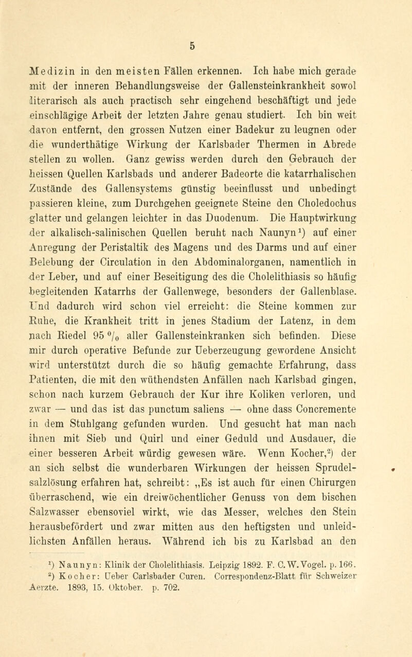 Medizin in den meisten Fällen erkennen. Ich habe mich gerade mit der inneren Behandlungsweise der Gallensteinkrankheit sowol literarisch als auch practisch sehr eingehend beschäftigt und jede einschlägige Arbeit der letzten Jahre genau studiert. Ich bin weit davon entfernt, den grossen Nutzen einer Badekur zu leugnen oder die wunderthätige Wirkung der Karlsbader Thermen in Abrede stellen zu wollen. Ganz gewiss werden durch den Gebrauch der lieissen Quellen Karlsbads und anderer Badeorte die katarrhalischen Zustände des Gallensystems günstig beeinflusst und unbedingt passieren kleine, zum Durchgehen geeignete Steine den Choledochus glatter und gelangen leichter in das Duodenum. Die Hauptwirkung der alkalisch-salinischen Quellen beruht nach Naunyn1) auf einer Anregung der Peristaltik des Magens und des Darms und auf einer Belebung der Circulation in den Abdominalorganen, namentlich in der Leber, und auf einer Beseitigung des die Cholelithiasis so häufig begleitenden Katarrhs der Gallenwege, besonders der Gallenblase. Und dadurch wird schon viel erreicht: die Steine kommen zur Ruhe, die Krankheit tritt in jenes Stadium der Latenz, in dem nach Riedel 95 °/0 aller Gallensteinkranken sich befinden. Diese mir durch operative Befunde zur Ueberzeugung gewordene Ansicht wird unterstützt durch die so häufig gemachte Erfahrung, dass Patienten, die mit den wüthendsten Anfällen nach Karlsbad gingen, schon nach kurzem Gebrauch der Kur ihre Koliken verloren, und zwar — und das ist das punctum saliens — ohne dass Concremente in dem Stuhlgang gefunden wurden. Und gesucht hat man nach ihnen mit Sieb und Quirl und einer Geduld und Ausdauer, die einer besseren Arbeit würdig gewesen wäre. Wenn Kocher,2) der an sich selbst die wunderbaren Wirkungen der heissen Sprudel- salzlösung erfahren hat, schreibt: „Es ist auch für einen Chirurgen überraschend, wie ein dreiwöchentlicher Genuss von dem bischen Salzwasser ebensoviel wirkt, wie das Messer, welches den Stein herausbefordert und zwar mitten aus den heftigsten und unleid- lichsten Anfällen heraus. Während ich bis zu Karlsbad an den *) Naunyn: Klinik der Cholelithiasis. Leipzig 1892. F. C.W.Vogel, p. 166. '2) Kocher: Heber Carlsbader Curen. Correspondenz-Blatt für Schweizer