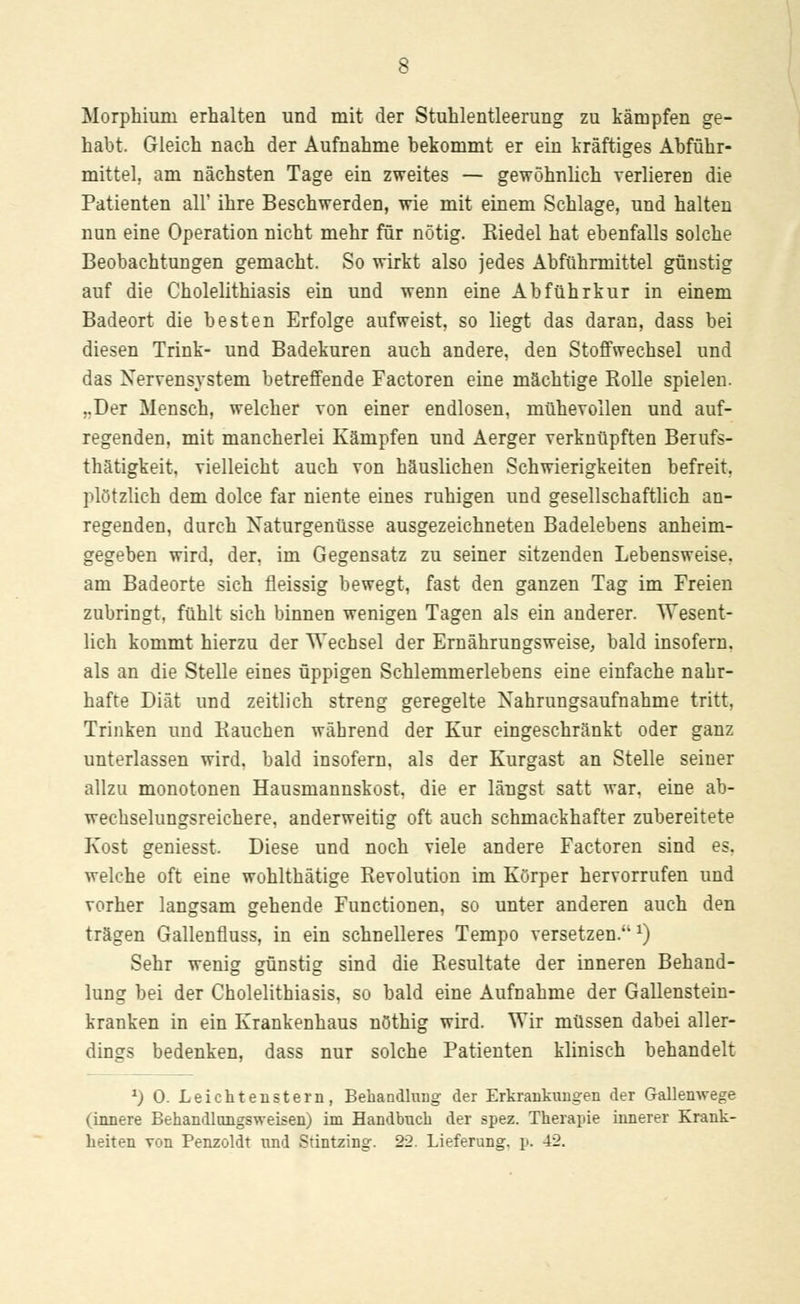 Morphium erhalten und mit der Stuhlentleerung zu kämpfen ge- habt. Gleich nach der Aufnahme bekommt er ein kräftiges Abführ- mittel, am nächsten Tage ein zweites — gewöhnlich Yerlieren die Patienten all' ihre Beschwerden, wie mit einem Schlage, und halten nun eine Operation nicht mehr für nötig. Kiedel hat ebenfalls solche Beobachtungen gemacht. So wirkt also jedes Abführmittel günstig auf die Cholelithiasis ein und wenn eine Abführkur in einem Badeort die besten Erfolge aufweist, so liegt das daran, dass bei diesen Trink- und Badekuren auch andere, den Stoffwechsel und das Nervensystem betreffende Factoren eine mächtige Rolle spielen. ,.Der Mensch, welcher von einer endlosen, mühevollen und auf- regenden, mit mancherlei Kämpfen und Aerger verknüpften Berufs- tätigkeit, vielleicht auch von häuslichen Schwierigkeiten befreit, plötzlich dem dolce far niente eines ruhigen und gesellschaftlich an- regenden, durch Naturgenüsse ausgezeichneten Badelebens anheim- gegeben wird, der. im Gegensatz zu seiner sitzenden Lebensweise, am Badeorte sich fleissig bewegt, fast den ganzen Tag im Freien zubringt, fühlt sich binnen wenigen Tagen als ein anderer. Wesent- lich kommt hierzu der Wechsel der Ernährungsweise, bald insofern, als an die Stelle eines üppigen Schlemmerlebens eine einfache nahr- hafte Diät und zeitlich streng geregelte Nahrungsaufnahme tritt, Trinken und Bauchen während der Kur eingeschränkt oder ganz unterlassen wird, bald insofern, als der Kurgast an Stelle seiner allzu monotonen Hausmannskost, die er längst satt war. eine ab- wechselungsreichere, anderweitig oft auch schmackhafter zubereitete Kost geniesst. Diese und noch viele andere Factoren sind es. welche oft eine wohlthätige Revolution im Körper hervorrufen und vorher langsam gehende Functionen, so unter anderen auch den trägen Gallenfluss, in ein schnelleres Tempo versetzen. x) Sehr wenig günstig sind die Resultate der inneren Behand- lung bei der Cholelithiasis, so bald eine Aufnahme der Gallenstein- kranken in ein Krankenhaus nöthig wird. Wir müssen dabei aller- dings bedenken, dass nur solche Patienten klinisch behandelt *) 0. Leichteustern, Behandlung der Erkrankungen der Gallenwege (innere Behandlongsweisen) im Handbuch der spez. Therapie innerer Krank- heiten von Penzoldt und Stintzing. 22. Lieferung, p. 42.