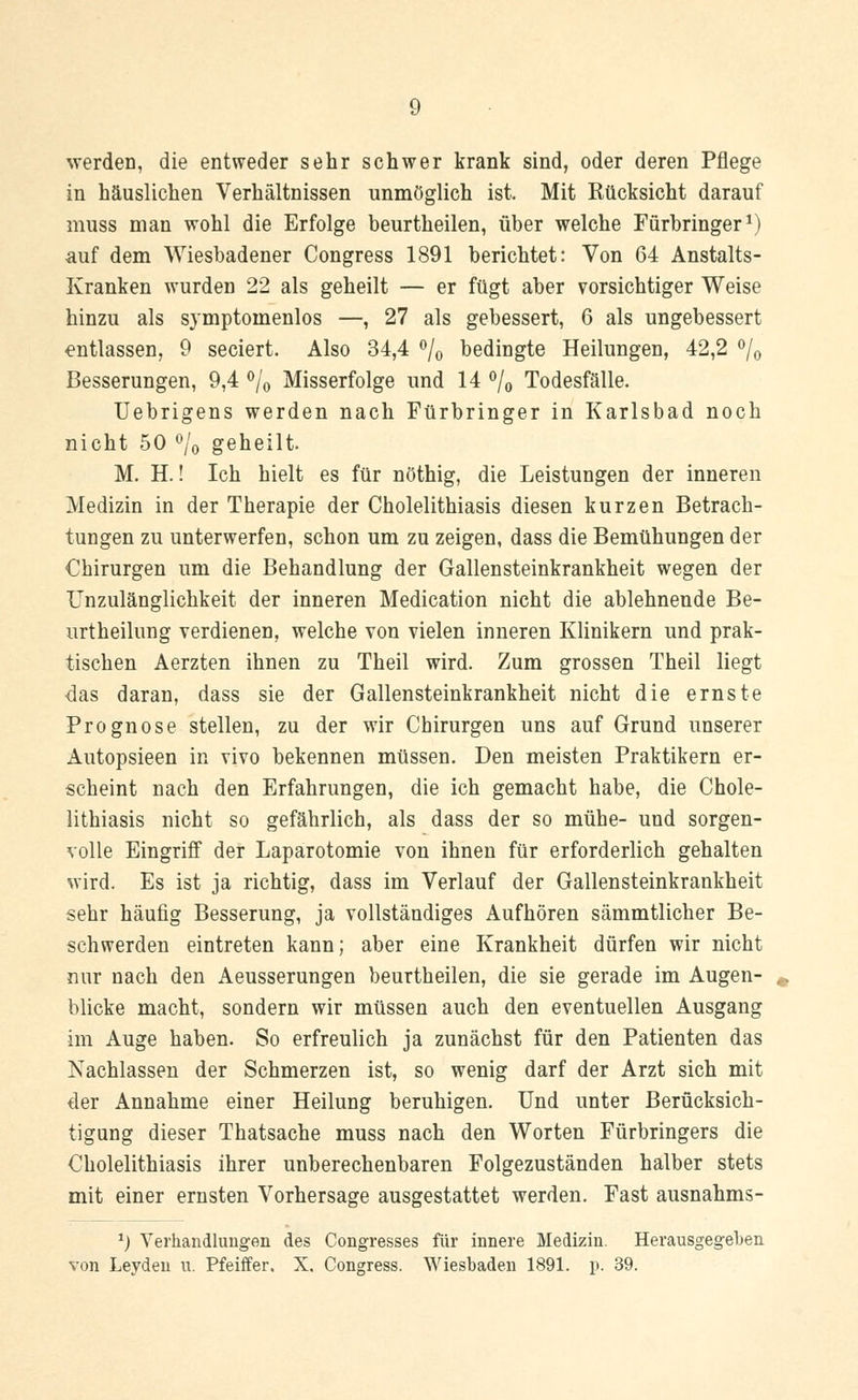werden, die entweder sehr schwer krank sind, oder deren Pflege in häuslichen Verhältnissen unmöglich ist. Mit Rücksicht darauf muss man wohl die Erfolge beurtheilen, über welche Fürbringer1) auf dem Wiesbadener Congress 1891 berichtet: Von 64 Anstalts- Kranken wurden 22 als geheilt — er fügt aber vorsichtiger Weise hinzu als symptoinenlos —, 27 als gebessert, 6 als ungebessert entlassen, 9 seciert. Also 34,4 °/0 bedingte Heilungen, 42,2 °/0 Besserungen, 9,4 °/0 Misserfolge und 14 °/0 Todesfälle. Uebrigens werden nach Fürbringer in Karlsbad noch nicht 50 °/o geheilt M. H.! Ich hielt es für nöthig, die Leistungen der inneren Medizin in der Therapie der Cholelithiasis diesen kurzen Betrach- tungen zu unterwerfen, schon um zu zeigen, dass die Bemühungen der Chirurgen um die Behandlung der Gallensteinkrankheit wegen der Unzulänglichkeit der inneren Medication nicht die ablehnende Be- urtheilung verdienen, welche von vielen inneren Klinikern und prak- tischen Aerzten ihnen zu Theil wird. Zum grossen Theil liegt das daran, dass sie der Gallensteinkrankheit nicht die ernste Prognose stellen, zu der wir Chirurgen uns auf Grund unserer Autopsieen in vivo bekennen müssen. Den meisten Praktikern er- scheint nach den Erfahrungen, die ich gemacht habe, die Chole- lithiasis nicht so gefährlich, als dass der so mühe- und sorgen- volle Eingriff der Laparotomie von ihnen für erforderlich gehalten wird. Es ist ja richtig, dass im Verlauf der Gallensteinkrankheit sehr häufig Besserung, ja vollständiges Aufhören sämmtlicher Be- schwerden eintreten kann; aber eine Krankheit dürfen wir nicht nur nach den Aeusserungen beurtheilen, die sie gerade im Augen- blicke macht, sondern wir müssen auch den eventuellen Ausgang im Auge haben. So erfreulich ja zunächst für den Patienten das Nachlassen der Schmerzen ist, so wenig darf der Arzt sich mit der Annahme einer Heilung beruhigen. Und unter Berücksich- tigung dieser Thatsache muss nach den Worten Fürbringers die Cholelithiasis ihrer unberechenbaren Folgezuständen halber stets mit einer ernsten Vorhersage ausgestattet werden. Fast ausnahms- *) Verhandlungen des Congresses für innere Medizin. Herausgegeben von Leydeu u. Pfeiffer. X. Congress. Wiesbaden 1891. p. 39.